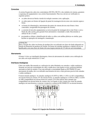 4. Instalação

Conexões
         A correta fixação dos cabos dos controladores DU350 e DU351 e dos módulos do sistema, garantem
         a segurança do equipamento e seu correto funcionamento. Para isso, devem ser verificados os
         seguintes pontos:
           •   os cabos devem ter bitola e tensão de isolação coerentes com a aplicação;
           •   os cabos junto aos bornes de ligação do painel de montagem devem estar com conexão segura e
               firme;
           •   os bornes de alimentação e aterramento das partes do sistema devem estar firmes e bem
               conectados, assegurando boa passagem de corrente;
           •   a conexão do terra dos equipamentos ao terra do painel de montagem deve estar firme e com a
               bitola de cabo correta, para garantir bom aterramento e imunidade a ruído. Recomenda-se
               utilizar fio de 1,5 mm2;
         •     recomenda-se efetuar a identificação de todos os cabos com anilhas plásticas ou similar, para
               facilitar as operações de montagem e manutenção.

           ATENÇÃO:
           Para a fixação dos cabos nos bornes do produto deve ser utilizado um chave de fenda adequada em
           função da dimensão do parafuso de fixação. Os bornes de entradas analógicas e digitais devem ser
           parafusados com uma chave de fenda com uma largura máxima de 2,5 mm em sua extremidade.


Aterramento
         O borne deve ser interligado diretamente a barra de aterramento do armário com a utilização de
         um cabo com seção mínima de 1,5 mm2.

Interfaces Analógicas
         Cabo com malha: Recomenda-se a utilização de cabos blindados nas entradas e saídas analógicas.
         Somente em uma das extremidades do cabo a malha deve estar ligada ao terra, preferencialmente
         aterrando no lado do armário. Caso seja utilizado a extremidade ligada ao DU350/DU351 para
         aterramento da malha, deve ser utilizado uma borneira de terra o mais próximo possível das entradas
         e saídas analógicas.
         Comum entrada analógica: As entradas analógicas 0 (AV0 ou AI0) e 1 (AV1 ou AI1) compartilham
         um mesmo borne de comum, C9. Da mesma forma, as entradas analógicas 2 (AV0 ou AI0) e 3 (AV0
         ou AI0) compartilham um mesmo borne de comum, C10. Para utilizar duas entradas que
         compartilham um mesmo borne de comum, deve ser ligado os dois comuns dos sinais de entrada
         analógica em uma borneira e conectar o respectivo comum do DU350/DU351 na mesma borneira:




                                Figura 4-2. Ligação das Entradas Analógicas


                                                    84
 