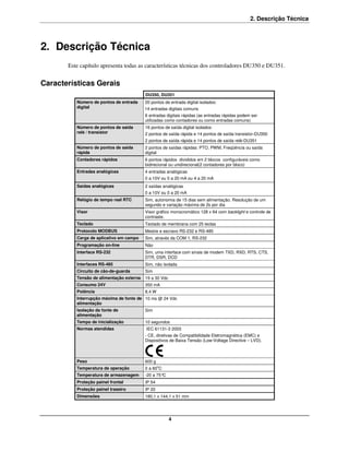 2. Descrição Técnica



2. Descrição Técnica
       Este capítulo apresenta todas as características técnicas dos controladores DU350 e DU351.


Características Gerais
                                          DU350, DU351
          Número de pontos de entrada     20 pontos de entrada digital isolados:
          digital                         14 entradas digitais comuns
                                          6 entradas digitais rápidas (as entradas rápidas podem ser
                                          utilizadas como contadores ou como entradas comuns)
          Número de pontos de saída       16 pontos de saída digital isolados:
          relé / transistor               2 pontos de saída rápida e 14 pontos de saída transistor-DU350
                                          2 pontos de saída rápida e 14 pontos de saída relé-DU351
          Número de pontos de saída       2 pontos de saídas rápidas: PTO, PWM, Freqüência ou saída
          rápida                          digital
          Contadores rápidos              6 pontos rápidos divididos em 2 blocos configuráveis como
                                          bidirecional ou unidirecional(2 contadores por bloco)
          Entradas analógicas             4 entradas analógicas
                                          0 a 10V ou 0 a 20 mA ou 4 a 20 mA
          Saídas analógicas               2 saídas analógicas
                                          0 a 10V ou 0 a 20 mA
          Relógio de tempo real RTC       Sim, autonomia de 15 dias sem alimentação. Resolução de um
                                          segundo e variação máxima de 2s por dia
          Visor                           Visor gráfico monocromático 128 x 64 com backlight e controle de
                                          contraste.
          Teclado                         Teclado de membrana com 25 teclas
          Protocolo MODBUS                Mestre e escravo RS-232 e RS-485
          Carga de aplicativo em campo    Sim, através da COM 1, RS-232
          Programação on-line             Não
          Interface RS-232                Sim, uma interface com sinais de modem TXD, RXD, RTS, CTS,
                                          DTR, DSR, DCD
          Interfaces RS-485               Sim, não isolada
          Circuito de cão-de-guarda       Sim
          Tensão de alimentação externa   19 a 30 Vdc
          Consumo 24V                     350 mA
          Potência                        8,4 W
          Interrupção máxima de fonte de 10 ms @ 24 Vdc
          alimentação
          Isolação da fonte de            Sim
          alimentação
          Tempo de inicialização          10 segundos
          Normas atendidas                IEC 61131-3 2003
                                          - CE, diretivas de Compatibilidade Eletromagnética (EMC) e
                                          Dispositivos de Baixa Tensão (Low-Voltage Directive – LVD).



          Peso                            600 g
          Temperatura de operação         0 a 60oC
          Temperatura de armazenagem      -20 a 75°C
          Proteção painel frontal         IP 54
          Proteção painel traseiro        IP 20
          Dimensões                       180,1 x 144,1 x 51 mm




                                                        4
 