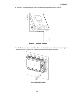 4. Instalação

O Controlador deve ser instalado no painel, encaixando-se primeiramente a parte superior.




                           Figura 4-7. Instalação no Painel


Após devidamente encaixado, as presilhas devem ser abertas (girando-as conforme a figura a seguir)
e os parafusos de fixação devem ser apertados utilizando uma ferramenta adequada.




                            Figura 4-8. Fixação Mecânica




                                         87
 