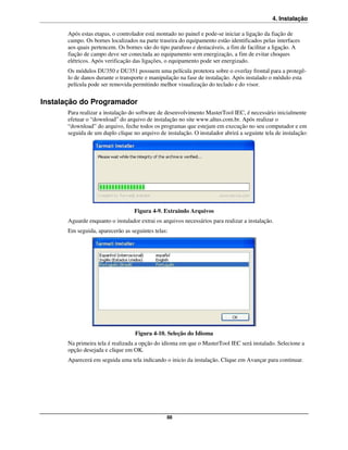 4. Instalação

       Após estas etapas, o controlador está montado no painel e pode-se iniciar a ligação da fiação de
       campo. Os bornes localizados na parte traseira do equipamento estão identificados pelas interfaces
       aos quais pertencem. Os bornes são do tipo parafuso e destacáveis, a fim de facilitar a ligação. A
       fiação de campo deve ser conectada ao equipamento sem energização, a fim de evitar choques
       elétricos. Após verificação das ligações, o equipamento pode ser energizado.
       Os módulos DU350 e DU351 possuem uma película protetora sobre o overlay frontal para a protegê-
       lo de danos durante o transporte e manipulação na fase de instalação. Após instalado o módulo esta
       película pode ser removida permitindo melhor visualização do teclado e do visor.


Instalação do Programador
       Para realizar a instalação do software de desenvolvimento MasterTool IEC, é necessário inicialmente
       efetuar o “download” do arquivo de instalação no site www.altus.com.br. Após realizar o
       “download” do arquivo, feche todos os programas que estejam em execução no seu computador e em
       seguida de um duplo clique no arquivo de instalação. O instalador abrirá a seguinte tela de instalação:




                                   Figura 4-9. Extraindo Arquivos
       Aguarde enquanto o instalador extrai os arquivos necessários para realizar a instalação.
       Em seguida, aparecerão as seguintes telas:




                                   Figura 4-10. Seleção do Idioma
       Na primeira tela é realizada a opção do idioma em que o MasterTool IEC será instalado. Selecione a
       opção desejada e clique em OK.
       Aparecerá em seguida uma tela indicando o inicio da instalação. Clique em Avançar para continuar.




                                                 88
 