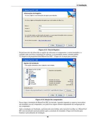 4. Instalação




                             Figura 4-13. Tela de Registro
Na próxima tela são oferecidas as opções de selecionar os componentes a serem instalados e o
caminho onde será feita a instalação do software, é recomendado manter caminho padrão
“C:Arquivos de programasAltusMasterTool IEC”. Clique em Avançar para continuar.




                         Figura 4-14. Seleção dos componentes
Nessa etapa a instalação do MasterTool IEC foi iniciada. Aguarde enquanto os arquivos necessários
são instalados em seu computador, isso pode levar alguns minutos dependendo da configuração de
seu computador.
Após a instalação ser finalizada, a próxima tela será exibida, nela é possível escolher se o MasterTool
IEC será inicializado automaticamente após a conclusão do instalador. Clique em Concluir para
finalizar o procedimento de instalação.

                                          90
 