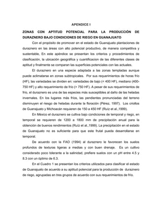 APENDICE I
ZONAS CON APTITUD POTENCIAL PARA LA PRODUCCIÓN DE
DURAZNERO BAJO CONDICIONES DE RIEGO EN GUANAJUATO
Con el propósito de promover en el estado de Guanajuato plantaciones de
duraznero en las áreas con alto potencial productivo, de manera competitiva y
sustentable, En este apéndice se presentan los criterios y procedimientos de
clasificación, la ubicación geográfica y cuantificacion de las diferentes clases de
aptitud y finalmente se comparan las superficies potenciales con las actuales.
El duraznero en una especie adaptada a las zonas templadas aunque
puede aclimatarse en zonas subtropicales. Por sus requerimientos de horas frío
(HF), las variedades se dividen en: variedades de bajo (< 400 HF), mediano (400-
750 HF) y alto requerimiento de frío (> 750 HF). A pesar de sus requerimientos de
frío, el duraznero es una de las especies más susceptibles al daño de las heladas
invernales. En los lugares más fríos, las pendientes pronunciadas del terreno
disminuyen el riesgo de heladas durante la floración (Pérez, 1997). Los criollos
de Guanajuato y Michoacán requieren de 150 a 450 HF (Ruíz et al.,1999).
En México el duraznero se cultiva bajo condiciones de temporal y riego, en
temporal se requieren de 1200 a 1800 mm de precipitación anual para la
obtención de buenos rendimientos (Ruíz et al.,1999). La precipitación en el estado
de Guanajuato no es suficiente para que este frutal pueda desarrollarse en
temporal.
De acuerdo con la FAO (1994) al duraznero le favorecen los suelos
profundos de texturas ligeras a medias y con buen drenaje. Es un cultivo
considerado poco tolerante a la salinidad, prefiere suelos con un pH entre 4.5 y
8.3 con un óptimo de 6.3.
En el Cuadro 1 se presentan los criterios utilizados para clasificar el estado
de Guanajuato de acuerdo a su aptitud potencial para la producción de duraznero
de riego, agrupadas en tres grupos de acuerdo con sus requerimientos de frío.
 