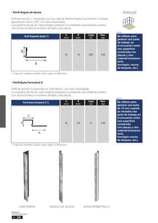 24
pág.
Capítulo 2
Elementos del Sistema
PERFILES
USOS
Se utilizan para
generar una buña
de 15 mm cuando
se necesita una
junta de trabajo en
el encuentro entre
una superficie
construida
con placas y otro
material (mampos-
tería,
hormigón muros
de bloques, etc.)
USOS
Se utilizan para
generar una junta
de trabajo en
el encuentro entre
una superficie
construida con
placas y otro
material (mampos-
tería,
hormigón, muros
de bloques, etc.)
• Perfil Ángulo de Ajuste
Perfil de sección L, compuesto por dos alas de distinta longitud que forman un ángulo
ligeramente menor a 90º, con nariz redondeada.
La superficie del ala de mayor longitud presenta un moleteado que facilita la penetra-
ción de los tornillos al momento de fijarlo a las placas.
• Perfil Buña Perimetral Z
Perfil de sección Z prepintado en color blanco, con nariz redondeada.
La superficie del ala de mayor longitud presenta un moleteado que facilita la penetra-
ción de los tornillos al momento de fijarlo a las placas.
Perfil Ángulode Ajuste (*)
A B Largo Peso
(mm) (mm) (m) (kg)
25 10 2,60 0,40
(*) Algunas medidas pueden variar, según el fabricante.
Perfil Buña Perimetral Z (*)
A B Largo Peso
(mm) (mm) (m) (kg)
25 8,5 15 0,40
(*) Algunas medidas pueden variar, según el fabricante.
CANTONERA ÁNGULO DE AJUSTE BUÑA PERIMETRAL Z
 