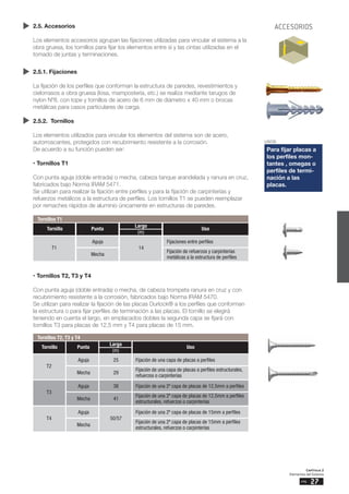 Capítulo 2
Elementos del Sistema
27
pág.
2.5. Accesorios
Los elementos accesorios agrupan las fijaciones utilizadas para vincular el sistema a la
obra gruesa, los tornillos para fijar los elementos entre sí y las cintas utilizadas en el
tomado de juntas y terminaciones.
2.5.1. Fijaciones
La fijación de los perfiles que conforman la estructura de paredes, revestimientos y
cielorrasos a obra gruesa (losa, mampostería, etc.) se realiza mediante tarugos de
nylon Nº8, con tope y tornillos de acero de 6 mm de diámetro x 40 mm o brocas
metálicas para casos particulares de carga.
2.5.2. Tornillos
Los elementos utilizados para vincular los elementos del sistema son de acero,
autorroscantes, protegidos con recubrimiento resistente a la corrosión.
De acuerdo a su función pueden ser:
• Tornillos T1
Con punta aguja (doble entrada) o mecha, cabeza tanque arandelada y ranura en cruz,
fabricados bajo Norma IRAM 5471.
Se utilizan para realizar la fijación entre perfiles y para la fijación de carpinterías y
refuerzos metálicos a la estructura de perfiles. Los tornillos T1 se pueden reemplazar
por remaches rápidos de aluminio únicamente en estructuras de paredes.
• Tornillos T2, T3 y T4
Con punta aguja (doble entrada) o mecha, de cabeza trompeta ranura en cruz y con
recubrimiento resistente a la corrosión, fabricados bajo Norma IRAM 5470.
Se utilizan para realizar la fijación de las placas Durlock® a los perfiles que conforman
la estructura o para fijar perfiles de terminación a las placas. El tornillo se elegirá
teniendo en cuenta el largo, en emplacados dobles la segunda capa se fijará con
tornillos T3 para placas de 12,5 mm y T4 para placas de 15 mm.
USOS
Para fijar placas a
los perfiles mon-
tantes , omegas o
perfiles de termi-
nación a las
placas.
Tornillos T1
T1
Mecha
Aguja
14
Fijación de refuerzos y carpinterías
metálicas a la estructura de perfiles
Fijaciones entre perfiles
Punta
Largo
Tornillo Uso
(m)
Tornillos T2, T3 y T4
T2
Mecha
Aguja 25
29
Fijación de una capa de placas a perfiles estructurales,
refuerzos o carpinterías
Fijación de una capa de placas a perfiles
T3
Mecha
Aguja 38
41
Fijación de una 2º capa de placas de 12,5mm a perfiles
estructurales, refuerzos o carpinterías
Fijación de una 2º capa de placas de 12,5mm a perfiles
T4
Mecha
Aguja
50/57
Fijación de una 2º capa de placas de 15mm a perfiles
estructurales, refuerzos o carpinterías
Fijación de una 2º capa de placas de 15mm a perfiles
Punta
Largo
Tornillo Uso
(m)
ACCESORIOS
 