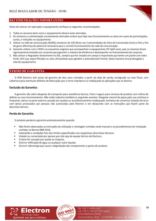 RELÉ REGULADOR DE TENSÃO – DVRI
98
RECOMENDAÇÕES IMPORTANTES
Antes de colocar em operação o equipamento verifique as seguintes recomendações:
1. Todos os sensores bem como o equipamento devem estar aterrados.
2. Os sensores e a alimentação corretamente aterrados evitam que haja mau funcionamento ou dano em casos de perturbações,
surtos, e induções no equipamento.
3. Utilizar na rede de comunicação (Rs485) resistores de 120 Ohms nas 2 extremidades da linha de transmissão (início e fim) a fim
de gerar diferença de potencial necessária para o correto funcionamento da rede de comunicação.
4. Somente utilizar com o DVR e os acessórios originais que acompanham o equipamento (TC Split core), pois os mesmos foram
rigorosamente testados em conjunto para garantir o máximo de eficiência e desempenho no funcionamento do conjunto.
5. Não utilizar o Regulador diretamente no SOL, sempre que for instado em campo é importante que tenha um painel com vidro
fumê, afim que sejam filtrados os raios ultravioletas que agridem o policarbonato frontal, desta maneira será prolongada a
vida do equipamento.
TERMO DE GARANTIA
O DVR Electron tem prazo de garantia de dois anos contados a partir da data de venda consignada na nota fiscal, com
cobertura para eventuais defeitos de fabricação que o torne impróprio ou inadequado às aplicações que se destina.
Exclusão da Garantia:
A garantia não cobre despesas de transporte para assistência técnica, frete e seguro para remessa de produto com indício de
defeito ou mau funcionamento. Não estão cobertos também os seguintes eventos: Desgaste natural de peças pelo uso contínuo e
frequente, danos na parte externa causada por quedas ou acondicionamento inadequado; tentativa de conserto/ violação de lacre
com danos provocados por pessoas não autorizadas pela Electron e em desacordo com as instruções que fazem parte do
descritivo técnico.
Perda de Garantia:
O produto perderá a garantia automaticamente quando:
 Não forem observadas as instruções de utilização e montagem contidas neste manual e os procedimentos de instalação
contidas na Norma NBR 5410;
 Submetido a condições fora dos limites especificados nos respectivos descritivos técnicos.
 Violado ou consertado por pessoa que não seja da equipe técnica da Electron;
 O dano for causado por queda ou impacto;
 Ocorrer infiltração de água ou qualquer outro líquido;
 Ocorrer sobrecarga que cause a degradação dos componentes e partes do produto.
 