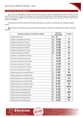 RELÉ REGULADOR DE TENSÃO – DVRI
11
CONFIGURAÇÃO DO DISPLAY
Para acessar a configuração do display e necessário que esteja em modo de apresentação das leituras. Pressione a tecla
para ▼ para selecionar um dos cinco campos, com a tecla ◄ ou ► selecione a variável desejada que seja apresentada no
campo e pressione a tecla SET. Para sair da tela de configuração do display navegue com a tecla ▲ ou ▼ até a opção voltar e
pressione a tecla SET.
O display possui 5 (cinco) campos para indicação de grandezas, que podem ser configurado com as seguintes opções
abaixo:
Obs. A variável só estará disponível para apresentação no display se o DVR estiver configurado para realizar a leitura da
grandeza.
Variáveis que podem ser indicadas no display
Forma de
apresentação
Unidade
Posição de TAP atual PTAP : 0 ---
Tensão no secundário do TP fase a Ua : 0.00 V
Tensão no primário do TP fase A UA : 0.00 kV
Tensão no secundário do TP fase b U b : 0.00 V
Tensão no primário do TP fase B U B : 0.00 kV
Tensão no secundário do TP fase c U c : 0.00 V
Tensão no primário do TP fase C U C : 0.00 kV
Corrente no secundário do TC fase a I a : 0.00 A
Corrente no primário do TC fase A I A : 0.00 kA
Corrente no secundário do TC fase b I b : 0.00 A
Corrente no primário do TC fase B I B : 0.00 kA
Corrente no secundário do TC fase c I c : 0.00 A
Corrente no primário do TC fase C I C : 0.00 kA
Potência aparente no secundário fase a S a : 0.00 VA
Potência aparente no primário fase A S A : 0.00 MVA
Potência aparente no secundário fase b S b : 0.00 VA
Potência aparente no primário fase B S B : 0.00 MVA
Potência aparente no secundário fase c S c : 0.00 VA
Potência aparente no primário fase C S C : 0.00 MVA
Potência ativa no secundário fase a P a : 0.00 W
Potência ativa no primário fase A P A : 0.00 MW
Potência ativa no secundário fase b P b : 0.00 W
Potência ativa no primário fase B P B : 0.00 MW
Potência ativa no secundário fase c P c : 0.00 W
 