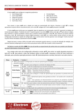 RELÉ REGULADOR DE TENSÃO – DVRI
13
MENU CONFI
O menu confi é para configurar os seguintes parâmetros:
 Conf. Display Oled;
 Conf. Saída RS485;
 Saída de Correntes;
 Conf. Log. SD Card;
 Conf. Data / Hora;
 Entrada Digital;
 Alteração de senha;
 Rele – Acionamento;
 Idioma / Language;
 Teste Acionamento;
Para acessar o menu confi com o display em modo de apresentação das leituras. Pressione a tecla SET o display
apresentara na parte inferior uma tela de menu, com a tecla ► navegue até o menu confi, pressione a tecla SET.
O menu confi possui senha para sua navegação, logo em seguida ao ser pressionado a tecla SET, aparecerá no display um
número de quatro dígitos, “lembrete de senha” na parte superior e ao centro 0000. Utilize a tecla ▲ ou ▼ para alterar os digito,
para confirmar o número escolhido e passar para o próximo número pressione a tecla ►, para retornar ao número anterior
pressione a tecla ◄. Confirmando os quatro dígitos pressione a tecla SET, se a senha estiver correta entrará no menu de
configuração mostrando as opções de configuração. Caso a senha estiver incorreta aparecer uma mensagem “senha incorreta”
na parte inferior do display e apresentará novamente 0000.
Depois de inserir a senha o DVR só irá pedir senha novamente quando retornar a sua tela de indicação de medição, caso
continue fazendo configuração em outros menus que possua senha o DVR não irá pedir a senha novamente.
De fabrica a senha do DVR é 0000. Em caso de perda ou esquecimento da senha entre em contato com Electron
do Brasil informando o lembrete de senha.
Para navegar pelo menu de configuração utilizando as teclas ▲▼. Para entrar na opção desejada pressione a
tecla SET ou ►, para alterar o valor das variáveis utilize as teclas ▲▼ e pressione a tecla SET para confirmar a
alteração, para cancelara operação pressione a tecla ◄. Automaticamente a variável retornará o seu valor anterior.
Menu Parâmetro Variável Descrição
Conf.
Display
Oled
 Menu para realizar a configuração no modo de apresentação do display e realizar teste de funcionamento
dos led’s e display.
Contraste
 Sub menu para configurar o contraste do display de Oled.
0 a 255 Valor de Configuração do contraste do display.
Modo Display
 Sub menu para configurar o modo de visualização da tela do Display Oled.
Black
White
Black – Tela preta escrita em Branco;
White – Tela branca escrita em preto.
Apresentação
 Sub menu para configurar o modo de apresentação das grandeza na primeira linha do
display principal.
Fixo
Scan
Fixo – Apresentará apenas uma grandeza na linha 1, de acordo com a escolha do
usuário;
Scan – Será realizado um Rotacionamento do conjunto de grandezas escolhida
pelo usuário (Para realizar o conjunto destas grandezas utilize o software UseEasy).
Teste Led e
Display
 Sub menu para realizar o teste de acionamentos dos Led e Tela do display Oled.
----
Pressionando a tecla set irá acender todos os led e inverter o modo de escrita do
display.
Conf. Saida
RS 485
 Menu para realizar a configuração dos parâmetros da rede de comunicação Serial(Scada).
Protocolo
 Sub menu para configurar o tipo de Protocolo de Comunicação.
MBUS
DNP
 MBUS - Protocolo de comunicação como Modbus RTU;
 DNP- Protocolo de comunicação como DNP L2;
 