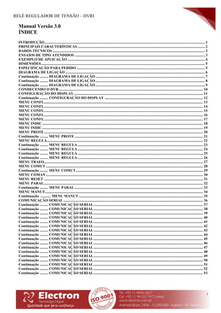 RELÉ REGULADOR DE TENSÃO – DVRI
i
Manual Versão 3.0
ÍNDICE
INTRODUÇÃO ........................................................................................................................................................................... 1
PRINCIPAIS CARACTERÍSTICAS ........................................................................................................................................ 2
DADOS TÉCNICOS................................................................................................................................................................... 3
ENSAIOS DE TIPO ATENDIDOS ........................................................................................................................................... 3
EXEMPLO DE APLICAÇÃO................................................................................................................................................... 4
DIMENSÕES............................................................................................................................................................................... 5
ESPECIFICAÇÃO PARA PEDIDO ......................................................................................................................................... 5
DIAGRAMA DE LIGAÇÃO ..................................................................................................................................................... 6
Continuação ......... DIAGRAMA DE LIGAÇÃO..................................................................................................................... 7
Continuação ......... DIAGRAMA DE LIGAÇÃO..................................................................................................................... 8
Continuação ......... DIAGRAMA DE LIGAÇÃO..................................................................................................................... 9
CONHECENDO O DVR .......................................................................................................................................................... 10
CONFIGURAÇÃO DO DISPLAY.......................................................................................................................................... 11
Continuação ......... CONFIGURAÇÃO DO DISPLAY ......................................................................................................... 12
MENU CONFI........................................................................................................................................................................... 13
MENU CONFI........................................................................................................................................................................... 14
MENU CONFI........................................................................................................................................................................... 15
MENU CONFI........................................................................................................................................................................... 16
MENU CONFI........................................................................................................................................................................... 17
MENU INDIC............................................................................................................................................................................ 18
MENU INDIC............................................................................................................................................................................ 19
MENU PROTE.......................................................................................................................................................................... 20
Continuação ......... MENU PROTE ......................................................................................................................................... 21
MENU REGULA....................................................................................................................................................................... 22
Continuação ......... MENU REGULA ...................................................................................................................................... 23
Continuação ......... MENU REGULA ...................................................................................................................................... 24
Continuação ......... MENU REGULA ...................................................................................................................................... 25
Continuação ......... MENU REGULA ...................................................................................................................................... 26
MENU TRAFO.......................................................................................................................................................................... 27
MENU COMUT ........................................................................................................................................................................ 28
Continuação ......... MENU COMUT........................................................................................................................................ 29
MENU COMAN........................................................................................................................................................................ 30
MENU RESET .......................................................................................................................................................................... 31
MENU PARAL.......................................................................................................................................................................... 32
Continuação ......... MENU PARAL ......................................................................................................................................... 33
MENU MANUT......................................................................................................................................................................... 34
Continuação ........... MENU MANUT..................................................................................................................................... 35
COMUNICAÇÃO SERIAL ..................................................................................................................................................... 36
Continuação ......... COMUNICAÇÃO SERIAL..................................................................................................................... 37
Continuação ......... COMUNICAÇÃO SERIAL..................................................................................................................... 38
Continuação ......... COMUNICAÇÃO SERIAL..................................................................................................................... 39
Continuação ......... COMUNICAÇÃO SERIAL..................................................................................................................... 40
Continuação ......... COMUNICAÇÃO SERIAL..................................................................................................................... 41
Continuação ......... COMUNICAÇÃO SERIAL..................................................................................................................... 42
Continuação ......... COMUNICAÇÃO SERIAL..................................................................................................................... 43
Continuação ......... COMUNICAÇÃO SERIAL..................................................................................................................... 44
Continuação ......... COMUNICAÇÃO SERIAL..................................................................................................................... 45
Continuação ......... COMUNICAÇÃO SERIAL..................................................................................................................... 46
Continuação ......... COMUNICAÇÃO SERIAL..................................................................................................................... 47
Continuação ......... COMUNICAÇÃO SERIAL..................................................................................................................... 48
Continuação ......... COMUNICAÇÃO SERIAL..................................................................................................................... 49
Continuação ......... COMUNICAÇÃO SERIAL..................................................................................................................... 50
Continuação ......... COMUNICAÇÃO SERIAL..................................................................................................................... 51
Continuação ......... COMUNICAÇÃO SERIAL..................................................................................................................... 52
Continuação ......... COMUNICAÇÃO SERIAL..................................................................................................................... 53
 