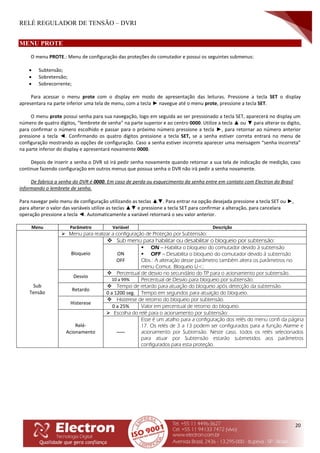 RELÉ REGULADOR DE TENSÃO – DVRI
20
MENU PROTE
O menu PROTE.: Menu de configuração das proteções do comutador e possui os seguintes submenus:
 Subtensão;
 Sobretensão;
 Sobrecorrente;
Para acessar o menu prote com o display em modo de apresentação das leituras. Pressione a tecla SET o display
apresentara na parte inferior uma tela de menu, com a tecla ► navegue até o menu prote, pressione a tecla SET.
O menu prote possui senha para sua navegação, logo em seguida ao ser pressionado a tecla SET, aparecerá no display um
número de quatro dígitos, “lembrete de senha” na parte superior e ao centro 0000. Utilize a tecla ▲ ou ▼ para alterar os digito,
para confirmar o número escolhido e passar para o próximo número pressione a tecla ►, para retornar ao número anterior
pressione a tecla ◄. Confirmando os quatro dígitos pressione a tecla SET, se a senha estiver correta entrará no menu de
configuração mostrando as opções de configuração. Caso a senha estiver incorreta aparecer uma mensagem “senha incorreta”
na parte inferior do display e apresentará novamente 0000.
Depois de inserir a senha o DVR só irá pedir senha novamente quando retornar a sua tela de indicação de medição, caso
continue fazendo configuração em outros menus que possua senha o DVR não irá pedir a senha novamente.
De fabrica a senha do DVR é 0000. Em caso de perda ou esquecimento da senha entre em contato com Electron do Brasil
informando o lembrete de senha.
Para navegar pelo menu de configuração utilizando as teclas ▲▼. Para entrar na opção desejada pressione a tecla SET ou ►,
para alterar o valor das variáveis utilize as teclas ▲▼ e pressione a tecla SET para confirmar a alteração, para cancelara
operação pressione a tecla ◄. Automaticamente a variável retornará o seu valor anterior.
Menu Parâmetro Variável Descrição
Sub
Tensão
 Menu para realizar a configuração de Proteção por Subtensão:
Bloqueio
 Sub menu para habilitar ou desabilitar o bloqueio por subtensão:
ON
OFF
 ON – Habilita o bloqueio do comutador devido à subtensão
 OFF – Desabilita o bloqueio do comutador devido à subtensão
Obs.: A alteração desse parâmetro também altera os parâmetros no
menu Comut. Bloqueio U<;
Desvio
 Percentual de desvio no secundário do TP para o acionamento por subtensão.
10 a 99% Percentual de Desvio para bloqueio por subtensão.
Retardo
 Tempo de retardo para atuação do bloqueio após detecção da subtensão.
0 a 1200 seg. Tempo em segundos para atuação do bloqueio.
Histerese
 Histerese de retorno do bloqueio por subtensão.
0 a 25% Valor em percentual de retorno do bloqueio.
Relé-
Acionamento
 Escolha do relé para o acionamento por subtensão:
-----
Esse é um atalho para a configuração dos relés do menu confi da página
17. Os relés de 3 a 13 podem ser configurados para a função Alarme e
acionamento por Subtensão. Neste caso, todos os relés selecionados
para atuar por Subtensão estarão submetidos aos parâmetros
configurados para esta proteção.
 