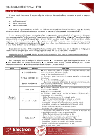 RELÉ REGULADOR DE TENSÃO – DVRI
34
MENU MANUT
O menu manut é um menu de configuração dos parâmetros de manutenção do comutador e possui os seguintes
submenus:
 Configura comutador;
 Alarme manutenção;
 Registro Manutenção;
Para acessar o menu manut com o display em modo de apresentação das leituras. Pressione a tecla SET o display
apresentara na parte inferior uma tela de menu, com a tecla ► navegue até o menu manut, pressione a tecla SET.
O menu manut possui senha para sua navegação, logo em seguida ao ser pressionado a tecla SET, aparecerá no display um
número de quatro dígitos, “lembrete de senha” na parte superior e ao centro 0000. Utilize a tecla ▲ ou ▼ para alterar os digito,
para confirmar o número escolhido e passar para o próximo número pressione a tecla ►, para retornar ao número anterior
pressione a tecla ◄. Confirmando os quatro dígitos pressione a tecla SET, se a senha estiver correta entrará no menu de
configuração mostrando as opções de configuração. Caso a senha estiver incorreta aparecer uma mensagem “senha incorreta”
na parte inferior do display e apresentará novamente 0000.
Depois de inserir a senha o DVR só irá pedir senha novamente quando retornar a sua tela de indicação de medição, caso
continue fazendo configuração em outros menus que possua senha o DVR não irá pedir a senha novamente.
De fabrica a senha do DVR é 0000. Em caso de perda ou esquecimento da senha entre em contato com Electron do Brasil
informando o lembrete de senha.
Para navegar pelo menu de configuração utilizando as teclas ▲▼. Para entrar na opção desejada pressione a tecla SET ou
►, para alterar o valor das variáveis utilize as teclas ▲▼ e pressione a tecla SET para confirmar a alteração, para cancelara
operação pressione a tecla ◄. Automaticamente a variável retornará o seu valor anterior.
Menu Parâmetro Variável Descrição
Configura
Comutador
N. OP. ULTIMA MANUT.
 Sub menu para editar o numero de operação realizada pelo
comutador desde a ultima manutenção;
Range de 0 a 16.000.000 operações.
N. TOTAL OPERACOES CDC
 Sub menu para editar o numero total de operações realizada pelo
comutador;
Range de 0 a 16.000.000 operações.
Soma I² Ultima Manut.
 Sub menu para editar a Somatória de corrente interrompida pelo
comutador ao quadrado desde a ultima manutenção;
Range de 0,00 a 99999,99 kA.
Soma Total I²
 Sub menu para editar a Somatória de corrente interrompida pelo
comutador ao quadrado;
Range de 0,00 a 99999,99 kA.
Medias de Comutações
 Sub menu para editar ou consultar a quantidades de comutações
realizada pelo OLTC no período.
 Diária: Somatória de operações realizada ao dia;
 Semanal: Somatória de operações realizada na semana;
 Mensal: Somatória de operações realizada no mês;
 Trimestral: Somatória de operações realizada em três meses;
 Semestral: Somatória de operações realizada em seis meses;
 Anual: Somatória de operações realizada no ano;
Range de 0 a 999999 operações.
Medias Soma I²
 Sub menu para consultar ou editar a Somatória de Corrente ao
quadrado interrompida pelo Comutador no período:
 Diária: Somatória de corrente realizada no dia;
 Semanal: Somatória de corrente realizada na semana;
 Mensal: Somatória de corrente realizada no mês;
 Trimestral: Somatória de corrente realizada em três meses;
 Semestral: Somatória de corrente realizada em seis meses;
 Anual: Somatória de corrente realizada no ano;
Range de 0,0 a 999999,9 kA.
 