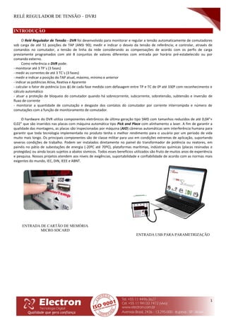 RELÉ REGULADOR DE TENSÃO – DVRI
1
INTRODUÇÃO
O Relé Regulador de Tensão - DVR foi desenvolvido para monitorar e regular a tensão automaticamente de comutadores
sob carga de até 51 posições de TAP (ANSI 90); medir e indicar o desvio da tensão de referência; e controlar, através de
comandos no comutador, a tensão de linha da rede considerando as compensações de acordo com os perfis de carga
previamente programados com até 8 conjuntos de valores diferentes com entrada por horário pré-estabelecido ou por
comando externo.
Como referência o DVR pode:
- monitorar até 3 TP´s (3 fases)
- medir as correntes de até 3 TC´s (3 fases)
- medir e indicar a posição do TAP atual, máximo, mínimo e anterior
- indicar as potências Ativa, Reativa e Aparente
- calcular o fator de potência (cos φ) de cada fase medida com defasagem entre TP e TC de 0º até 330º com reconhecimento e
cálculo automático
- atuar a proteção de bloqueio do comutador quando há sobrecorrente, subcorrente, sobretensão, subtensão e inversão de
fluxo de corrente
- monitorar a quantidade de comutação e desgaste dos contatos do comutador por corrente interrompida e número de
comutações com a função de monitoramento de comutador.
O hardware do DVR utiliza componentes eletrônicos de última geração tipo SMD com tamanhos reduzidos de até 0,04”×
0,02” que são inseridos nas placas com máquina automática tipo Pick and Place com alinhamento a laser. A fim de garantir a
qualidade das montagens, as placas são inspecionadas por máquina (AIO) câmeras automáticas sem interferência humana para
garantir que toda tecnologia implementada no produto tenha o melhor rendimento para o usuário por um período de vida
muito mais longo. Os principais componentes são de classe militar para uso em condições extremas de aplicação, suportando
severas condições de trabalho. Podem ser instalados diretamente no painel do transformador de potência ou reatores, em
painéis no pátio de subestações de energia (-20ºC até 70ºC), plataformas marítimas, indústrias químicas (placas resinadas e
protegidas) ou ainda locais sujeitos a abalos sísmicos. Todos esses benefícios utilizados são fruto de muitos anos de experiência
e pesquisa. Nossos projetos atendem aos níveis de exigências, suportabilidade e confiabilidade de acordo com as normas mais
exigentes do mundo, IEC, DIN, IEEE e ABNT.
ENTRADA USB PARA PARAMETRIZAÇÃO
ENTRADA DE CARTÃO DE MEMÓRIA
MICRO SDCARD
 