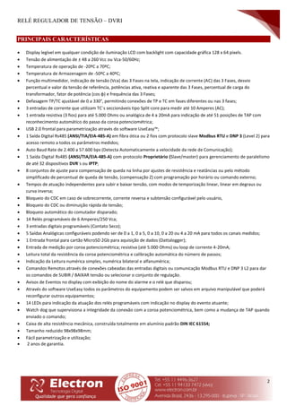 RELÉ REGULADOR DE TENSÃO – DVRI
2
PRINCIPAIS CARACTERÍSTICAS
 Display legível em qualquer condição de iluminação LCD com backlight com capacidade gráfica 128 x 64 pixels.
 Tensão de alimentação de ± 48 a 260 Vcc ou Vca-50/60Hz;
 Temperatura de operação de -20ºC a 70ºC;
 Temperatura de Armazenagem de -50ºC a 40ºC;
 Função multimedidor, indicação de tensão (Vca) das 3 Fases na tela, indicação de corrente (AC) das 3 Fases, desvio
percentual e valor da tensão de referência, potências ativa, reativa e aparente das 3 Fases, percentual de carga do
transformador, fator de potência (cos φ) e frequência das 3 Fases;
 Defasagem TP/TC ajustável de 0 a 330°, permitindo conexões de TP e TC em fases diferentes ou nas 3 fases;
 3 entradas de corrente que utilizam TC´s seccionáveis tipo Split-core para medir até 10 Amperes (AC);
 1 entrada resistiva (3 fios) para até 5.000 Ohms ou analógica de 4 a 20mA para indicação de até 51 posições de TAP com
reconhecimento automático do passo da coroa potenciométrica;
 USB 2.0 frontal para parametrização através do software UseEasy™;
 1 Saída Digital Rs485 (ANSI/TIA/EIA-485-A) em fibra ótica ou 2 fios com protocolo slave Modbus RTU e DNP 3 (Level 2) para
acesso remoto a todos os parâmetros medidos;
 Auto Baud Rate de 2.400 a 57.600 bps (Detecta Automaticamente a velocidade da rede de Comunicação);
 1 Saída Digital Rs485 (ANSI/TIA/EIA-485-A) com protocolo Proprietário (Slave/master) para gerenciamento de paralelismo
de até 32 dispositivos DVR´s ou IPTP;
 8 conjuntos de ajuste para compensação de queda na linha por ajustes de resistência e reatâncias ou pelo método
simplificado de percentual de queda de tensão, (compensação Z) com programação por horário ou comando externo;
 Tempos de atuação independentes para subir e baixar tensão, com modos de temporização linear, linear em degraus ou
curva inversa;
 Bloqueio do CDC em caso de sobrecorrente, corrente reversa e subtensão configurável pelo usuário,
 Bloqueio do CDC ou diminuição rápida de tensão;
 Bloqueio automático do comutador disparado;
 14 Relés programáveis de 6 Amperes/250 Vca;
 3 entradas digitais programáveis (Contato Seco);
 5 Saídas Analógicas configuráveis podendo ser de 0 a 1, 0 a 5, 0 a 10, 0 a 20 ou 4 a 20 mA para todos os canais medidos;
 1 Entrada frontal para cartão MicroSD 2Gb para aquisição de dados (Dattalogger);
 Entrada de medição por coroa potenciométrica; resistiva (até 5.000 Ohms) ou loop de corrente 4-20mA;
 Leitura total da resistência da coroa potenciométrica e calibração automática do número de passos;
 Indicação da Leitura numérica simples, numérica bilateral e alfanumérica;
 Comandos Remotos através de conexões cabeadas das entradas digitais ou comunicação Modbus RTU e DNP 3 L2 para dar
os comandos de SUBIR / BAIXAR tensão ou selecionar o conjunto de regulação.
 Avisos de Eventos no display com exibição do nome do alarme e o relé que disparou;
 Através do software UseEasy todos os parâmetros do equipamento podem ser salvos em arquivo manipulável que poderá
reconfigurar outros equipamentos;
 14 LEDs para indicação da atuação dos relés programáveis com indicação no display do evento atuante;
 Watch dog que supervisiona a integridade da conexão com a coroa potenciométrica, bem como a mudança de TAP quando
enviado o comando;
 Caixa de alta resistência mecânica, construída totalmente em alumínio padrão DIN IEC 61554;
 Tamanho reduzido 98x98x98mm;
 Fácil parametrização e utilização;
 2 anos de garantia.
 