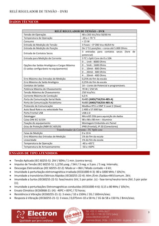 RELÉ REGULADOR DE TENSÃO – DVRI
3
DADOS TÉCNICOS
RELÉ REGULADOR DE TENSÃO – DVR
Tensão de Operação 48 a 265 Vcc/Vca 50/60 Hz
Temperatura de Operação -20 a + 70 °C
Consumo < 15 W
Entrada de Medição de Tensão 3 Fases – 0~280 Vca-46/64 Hz
Entrada de Medição de Posição De 1~51 posições – coroa até 5.000 Ohms
Entrada de Contatos Secos
3 entradas para contatos secos (livre de
potencial)
Entrada para Medição de Corrente 3 TC´s Split Core de 0 a 10A
Opções das Saídas Analógicas e Cargas Máxima
(5 saídas configuráveis no equipamento)
0 ... 1mA - 8000 Ohms
0 ... 5mA - 1600 Ohms
0 ... 10mA - 800 Ohms
0 ... 20mA - 400 Ohms
4 ... 20mA - 400 Ohms
Erro Máximo das Entradas de Medição 0,25% do fim da escala
Erro Máximo da Saída Analógica 0,25% do fim da escala
Contatos de Saídas 14 – Livres de Potencial e programáveis.
Potência Máxima de Chaveamento 70 W / 250 VA
Tensão Máxima de Chaveamento 250 Vca/Vcc
Corrente Máxima de Condução 6,0 A
Porta de Comunicação Serial Rede Rs485 (ANSI/TIA/EIA-485-A)
Porta de Comunicação Paralelismo Rs485 (ANSI/TIA/EIA-485-A)
Protocolo de Comunicação Modbus RTU e DNP 3 Level 2 (Slave)
Auto Baud Rate e ou velocidade fixa 2.400 a 57.600 bps
Porta Frontal USB USB 2.0
Datalogger MicroSD 2Gb para aquisição de dados
Caixa DIN IEC 61554 98 x 98 x 98 mm – Alumínio
Fixação do equipamento Montagem Embutida em Painel
Grau de Proteção (NBR IEC 60529) IP40 (Frontal), IP 20 (Conectores)
Transformador de Corrente - TC Split core
Faixa de Medição 0 a 10 A
Erro Máximo das Entradas de Medição 1% do fim da escala
Linearidade 1% do fim da escala
Temperatura de Operação -40 a +85°C
Temperatura de Armazenamento -50 a +60ºC
ENSAIOS DE TIPO ATENDIDOS
 Tensão Aplicada (IEC 60255-5): 2kV / 60Hz / 1 min. (contra terra);
 Impulso de Tensão (IEC 60255-5): 1,2/50 seg. / 5kV / 3 neg. e 3 pos. / 5 seg. Intervalo;
 Descargas Eletrostáticas (IEC 60255-22-2): Modo ar = 8kV / Modo contado = 6 kV;
 Imunidade à perturbação eletromagnética irradiada (IEC61000-4-3): 80 a 1000 MHz / 10V/m;
 Imunidade a transitórios Elétricos Rápidos (IEC60255-22-4): Alim./Entr./Saídas=4KV/comum. 2kV;
 Imunidade a Surtos (IEC60255-22-5): fase/neutro 1kV, 5 por polar. (±) - fase-terra/neutro-terra 2kV, 5 por polar
(±);
 Imunidade a perturbações Eletromagnéticas conduzidas (IEC61000-4-6): 0,15 a 80 MHz / 10V/m;
 Ensaio Climático (IEC60068-21-14): -40ºC + 85ºC / 72 horas;
 Resistência à Vibração (IEC60255-21-1): 3 eixos / 10 a 150Hz / 2G / 160min/eixo;
 Resposta à Vibração (IEC60255-21-1): 3 eixos / 0,075mm-10 a 58 Hz / 1G de 58 a 150 Hz / 8min/eixo;
 