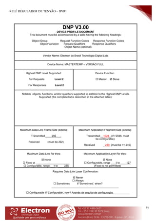 RELÉ REGULADOR DE TENSÃO – DVRI
91
DNP V3.00
DEVICE PROFILE DOCUMENT
This document must be accompanied by a table having the following headings:
Object Group Request Function Codes Response Function Codes
Object Variation Request Qualifiers Response Qualifiers
Object Name (optional)
Vendor Name: Electron do Brasil Tecnologia Digital Ltda
Device Name: MASTERTEMP – VERSÃO FULL
Highest DNP Level Supported:
For Requests Level 2
For Responses Level 2
Device Function:
 Master  Slave
Notable objects, functions, and/or qualifiers supported in addition to the Highest DNP Levels
Supported (the complete list is described in the attached table):
Maximum Data Link Frame Size (octets):
Transmitted 292 .
Received (must be 292)
Maximum Application Fragment Size (octets):
Transmitted 1024 . (if >2048, must
be configurable)
Received 249. (must be >= 249)
Maximum Data Link Re-tries:
 None
 Fixed at _______________________
 Configurable, range __1 to ____255
Maximum Application Layer Re-tries:
 None
 Configurable, range ___1 to ____127
(Fixed is not permitted)
Requires Data Link Layer Confirmation:
 Never
 Always
 Sometimes If 'Sometimes', when?
______________________________________________
 Configurable If 'Configurable', how? Através de arquivo de configuração.___________
 