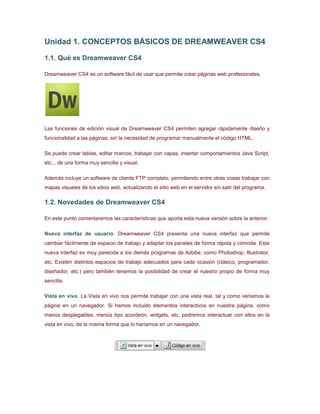 Unidad 1. CONCEPTOS BÁSICOS DE DREAMWEAVER CS4
1.1. Qué es Dreamweaver CS4
Dreamweaver CS4 es un software fácil de usar que permite crear páginas web profesionales.
Las funciones de edición visual de Dreamweaver CS4 permiten agregar rápidamente diseño y
funcionalidad a las páginas, sin la necesidad de programar manualmente el código HTML.
Se puede crear tablas, editar marcos, trabajar con capas, insertar comportamientos Java Script,
etc.., de una forma muy sencilla y visual.
Además incluye un software de cliente FTP completo, permitiendo entre otras cosas trabajar con
mapas visuales de los sitios web, actualizando el sitio web en el servidor sin salir del programa.
1.2. Novedades de Dreamweaver CS4
En este punto comentaremos las características que aporta esta nueva versión sobre la anterior.
Nueva interfaz de usuario. Dreamweaver CS4 presenta una nueva interfaz que permite
cambiar fácilmente de espacio de trabajo y adaptar los paneles de forma rápida y cómoda. Esta
nueva interfaz es muy parecida a los demás programas de Adobe, como Photoshop, Illustrator,
etc. Existen distintos espacios de trabajo adecuados para cada ocasión (clásico, programador,
diseñador, etc.) pero también tenemos la posibilidad de crear el nuestro propio de forma muy
sencilla.
Vista en vivo. La Vista en vivo nos permite trabajar con una vista real, tal y como veríamos la
página en un navegador. Si hemos incluido elementos interactivos en nuestra página, como
menús desplegables, menús tipo acordeón, widgets, etc, podremos interactuar con ellos en la
vista en vivo, de la misma forma que lo haríamos en un navegador.
 