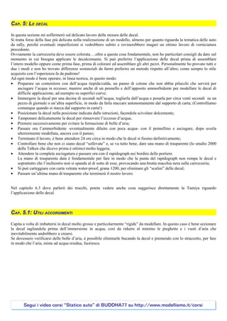 CAP. 5: LE DECAL

In questa sezione mi soffermerò sul delicato lavoro della stesura delle decal.
Si tratta forse della fase più delicata nella realizzazione di un modello, almeno per quanto riguarda la tematica delle auto
da rally, perché eventuali imperfezioni si vedrebbero subito e rovinerebbero magari un ottimo lavoro di verniciatura
precedente.
Ovviamente la carrozzeria deve essere colorata….oltre a questa cosa fondamentale, non ho particolari consigli da dare sul
momento in cui bisogna applicare le decalcomanie. Si può preferire l’applicazione delle decal prima di assemblare
l’intero modello oppure come prima fase, prima di colorare ed assemblare gli altri pezzi. Personalmente ho provato tutti e
due i modi e non ho trovato differenze sostanziali da farmi preferire un metodo rispetto all’altro; come sempre lo stile
acquisito con l’esperienza fa da padrone!
Ad ogni modo è bene operare, in linea teorica, in questo modo:
• Preparare un contenitore con dell’acqua tiepida/calda, un panno di cotone che non abbia pilucchi che servirà per
     asciugare l’acqua in eccesso; munirsi anche di un pennello e dell’apposito ammorbidente per modellare le decal di
     difficile applicazione, ad esempio su superfici curve;
• Immergere la decal per una decina di secondi nell’acqua, toglierla dall’acqua e posarla per circa venti secondi su un
     pezzo di giornale o un’altra superficie, in modo da farla staccare autonomamente dal supporto di carta; (Controlliamo
     comunque quando si stacca dal supporto in carta!)
• Posizionare la decal nella posizione indicata dalle istruzioni, facendola scivolare dolcemente;
• Tamponare delicatamente la decal per rimuovere l’eccesso d’acqua;
• Premere successivamente per evitare la formazione di bolle d’aria;
• Passare ora l’ammorbidente -eventualmente diluito con poca acqua- con il pennellino e asciugare, dopo averla
     ulteriormente modellata, ancora con il panno;
• Terminato il lavoro, è bene attendere 24 ore circa in modo che le decal si fissino definitivamente;
• Controllare bene che non ci siano decal “sollevate” e, se va tutto bene, dare una mano di trasparente (lo smalto 2000
     della Talken che dicevo prima è ottimo) molto leggera;
• Attendere la completa asciugatura e passare ora con il rapidograph nei bordini delle portiere.
     La mano di trasparente data è fondamentale per fare in modo che la punta del rapidograph non rompa le decal e
     soprattutto che l’inchiostro non si spanda al di sotto di esse, provocando una brutta macchia nera sulla carrozzeria;
• Si può carteggiare con carta vetrata water-proof, grana 1200, per eliminare gli “scalini” delle decal;
• Passare un’ultima mano di trasparente che terminerà il nostro lavoro.


Nel capitolo 6.3 dove parlerò dei trucchi, potete vedere anche cosa suggerisce direttamente la Tamiya riguardo
l’applicazione delle decal.



CAP. 5.1: UTILI ACCORGIMENTI

Capita a volta di imbattersi in decal molto grosse e particolarmente “rigide” da modellare. In questo caso è bene sezionare
la decal tagliandola prima dell’immersione in acqua, così da ridurre al minimo le pieghette e i vuoti d’aria che
inevitabilmente andrebbero a crearsi.
Se dovessero verificarsi delle bolle d’aria, è possibile eliminarle bucando la decal e premendo con lo straccetto, per fare
in modo che l’aria, mista ad acqua residua, fuoriesca.




       Segui i video corsi “Statico auto” di BUDDHA77 su http://www.modellismo.it/corsi
 