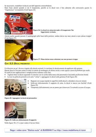 Se necessario, modellare la decal con dell’apposito ammorbidente.
Stare bene attenti quando si da il trasparente, perché se la decal non è ben aderente alla carrozzeria questo la
“ringrinzisce” rovinandola (Vedi figura 26)




                                         Figura 26: La decal era attaccata male e il trasparente l’ha
                                                    leggermente rovinata.

Attenti anche quando passate il rapidograph nelle linee delle portiere: andare decisi ma stare attenti a non calcare troppo!
(Vedi figura 27)




                                         Figura 27: Mano decisa senza esitazioni, ma non premere troppo

CAP. 5.2: DECAL PNEUMATICI

Un discorso un po’ diverso rispetto alle decals normali, lo meritano le decalcomanie da applicare alle gomme.
Queste decal si trovano ormai in tutte le scatole di montaggio di ultima uscita e sono spesso causa di problemi per molti.
In realtà la loro applicazione è semplicissima,vediamo come fare:
• Tagliare bene la decal seguendo il contorno con la scritta della marca del pneumatico lasciando pochissimo bordo
• Levare la pellicola protettiva di carta “velina” e appoggiare la decal sulla gomma (Vedi figura 28)

                                  •   Bagnare con acqua tiepida la superficie della decal e attendere circa un minuto
                                  •   Sollevare delicatamente il supporto di carta, la decal si stacca con facilità! (Vedi
                                      figura 29)
                                  •   Tamponare delicatamente con un panno per rimuovere l’eventuale eccesso di acqua.




Figura 28: Appoggiare la decal sul pneumatico




Figura 29: Sollevare delicatamente il supporto
Nella figure 30 e 31 si può vedere il lavoro finito



       Segui i video corsi “Statico auto” di BUDDHA77 su http://www.modellismo.it/corsi
 