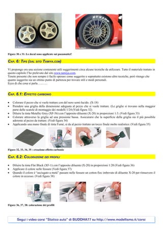Figure 30 e 31: Le decal sono applicate sui pneumatici!

CAP. 6: TIPS (DAL SITO TAMIYA.COM)

Vi propongo ora una sezione contenente utili suggerimenti circa alcune tecniche da utilizzare. Tutto il materiale trattato in
questo capitolo l’ho prelevato dal sito www.tamiya.com.
Tenete presente che non sempre è facile operare come suggerito e soprattutto esistono altre tecniche, però ritengo che
quanto suggerito sia un ottimo punto di partenza per trovare stili e modi personali.
Ecco di che cosa si parla……….


CAP. 6.1: EFFETTO CARBONIO

•   Colorare il pezzo che si vuole trattare con del nero semi-lucido. (X-18)
•   Prendere una griglia della dimensione adeguata al pezzo che si vuole trattare. (Le griglie si trovano nella maggior
    parte delle scatole di montaggio dei modelli 1/24 (Vedi figura 32)
•   Diluire la tinta Metallic Grey (XF-56) con l’apposito diluente (X-20) in proporzioni 1:3. (Vedi figura 33)
•   Colorare attraverso la griglia ad una pressione bassa. Assicurarsi che la superficie della griglia sia il più possibile
    aderente al pezzo da trattare. (Vedi figura 34)
•   Applicando una mano finale di tinta Fumè, si da al pezzo trattato un tocco finale molto realistico. (Vedi figura 35)




Figure 32, 33, 34, 35 : creazione effetto carbonio

CAP. 6.2: COLORAZIONE DEI PROFILI

•   Diluire la tinta Flat Black (XF-1) con l’apposito diluente (X-20) in proporzioni 1:20 (Vedi figura 36)
•   Applicare il colore nelle fessure (Vedi figura 37)
•   Quando il colore è “asciugato a metà” passare nelle fessure un cotton fioc imbevuto di diluente X-20 per rimuovere il
    colore in eccesso. (Vedi figura 38)




Figure 36, 37, 38: colorazione dei profili




        Segui i video corsi “Statico auto” di BUDDHA77 su http://www.modellismo.it/corsi
 