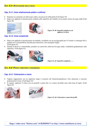 CAP. 6.3: APPLICAZIONE DELLE DECAL

Cap. 6.3.1: Aree relativamente piatte e uniformi

•   Preparare un recipiente con dell’acqua calda e una pezza di stoffa pulita (Vedi figura 39)
•   Dopo aver applicato la decalcomania, tenderla sulla superficie del modello con un panno intriso di acqua calda (Vedi
    figura 40)




                                                               Figure 39, 40: Superfici semplici su cui
                                                                              applicare le decal

Cap. 6.3.2: Aree complicate

•   Dopo aver applicato la decalcomania sul modello, riscaldarla con un asciugacapelli per 4-5 minuti o comunque fino a
    quando non si ammorbidisce facendo però attenzione a non asciugarla troppo.
    (Vedi figura 41)
•   Quando la decal si è ammorbidita, prendere un cotton-fioc imbevuto di acqua calda e modellarla gradualmente sulla
    superficie. (Vedi figura 41)




                                                               Figure 41, 42: Superfici complicate……



CAP. 6.4: PROFILI FINESTRINI E PARABREZZA

Cap. 6.4.1: Colorazione a mano

•   Tagliare leggermente con un taglierino lungo il contorno del finestrino/parabrezza. Fare attenzione a tracciare
    propriamente le linee. (Vedi figura 43)
•   In seguito, applicare il colore con un pennello a punta fine. La vernice dovrebbe stare nella linea di taglio. (Vedi
    figura 44)




                                                               Figure 43, 44: Colorazione a mano dei profili




       Segui i video corsi “Statico auto” di BUDDHA77 su http://www.modellismo.it/corsi
 