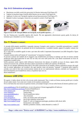 Cap. 6.4.2: Colorazione ad aerografo

•   Mascherare con dello scotch (da carrozziere) la finestra interessata (Vedi figura 45)
•   Tagliare la maschera lungo il profilo della finestra con un cutter (Vedi figura 46)
•   Applicare il colore con l’aerografo regolato ad una bassa pressione (Vedi figura 47)
•   Quando il colore è asciugato, rimuovere con cautela lo scotch. (Vedi figura 48)




Figura 45, 46, 47, 48: Tutto più difficile con l’aerografo, ma di qualità superiore……!
Sul sito Tamiya.com è possibile reperire altri trucchi. Per non appesantire ulteriormente questa guida, ho deciso di
terminare qui e rimandarvi su www.Tamiya.com


CAP. 7: TRANSKIT E VARIANTI

A seconda della propria sensibilità e seguendo ciascuno il proprio estro creativo, è possibile personalizzare i modelli
utilizzando diversi prodotti; sto parlando dei kit di trasformazione, i cosiddetti transkit, oppure di semplici varianti che
ognuno può fare.
Se si vuole fare un modello uguale in tutto e per tutto alla realtà è importante documentarsi con delle fotografie e figure
del modello.
I transkit aiutano molto nell’intento di “concretizzare” al massimo il modello.
Si possono costruire dei modelli che le maggiori case modellistiche non hanno in catalogo: per fare ciò alcune aziende
producono delle decal particolari di auto che nei rally non sono nelle prime file e che danno sicuramente un tocco di
originalità ai modelli stessi.
Inoltre possiamo anche reperire delle bellissime fotoincisioni che donano al modello un tocco di classe, oppure delle
cinture di sicurezza che, sostituite alle decal, danno sicuramente un effetto più realistico all’abitacolo.
Spero di aver spiegato abbastanza bene tutte le fasi della costruzione di un modello, almeno seguendo la tecnica che negli
anni ho potuto apprendere; nel ricordarvi che ogni marchio citato nel presente “manuale” è proprietà delle rispettive
aziende, così come le foto sono esclusivamente scattate da me ove espressamente indicato, concludo con l’augurarvi un
buon divertimento con il modellismo statico, di qualsiasi tipo esso sia.
Buon modellismo!

APPENDICE: LINK UTILI

Di seguito vi indico alcuni siti che io ho trovato molto interessanti. Non vi metto un listone enorme perché poi si rischia
di non vedere niente. Così come non vi metto siti di carattere commerciale
Ovvio che basta fare una ricerca in qualsiasi motore, ad esempio Google e trovare nella foresta di internet qualsiasi cosa!

www.modellismo.it Sito di modellismo, ovvero chi gestisce il forum raggiungibile all’indirizzo:
http://www.modellismo.net/forum Forum di Modellismo.it
www.Tamiya.com                Sito della Tamiya
www.Tamiya.it                 Tamiya Italia
www.automodellando.it         Sito di modellismo statico
www.diorami.it                 Sito di diorami
www.aerografia.it             Tutto, ma proprio tutto sull’aerografo
http://www.hrmodeler.com      Sito di due modellisti molto bravi
http://www.studio27.co.jp/    Studio 27, solo in Giapponese purtroppo, produttore delle decal, delle
                              fotoincisioni e dei transkit
http://www.merikits.com/      Merikits, produttore italiano, valida alternativa a studio 27


       Segui i video corsi “Statico auto” di BUDDHA77 su http://www.modellismo.it/corsi
 