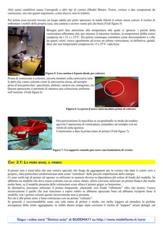 Altri amici modellisti usano l’aerografo e altri tipi di vernici (Model Master, Testor, vernice a due componenti da
carrozziere, etc) ma questo argomento, come dicevo, non lo tratterò.

Per prima cosa occorre trovare un luogo adatto per poter spruzzare in totale libertà il colore senza correre il rischio di
imbrattare i mobili della propria casa, una cantina o un box vanno più che bene.(Vedi figura 5)

                                 Bisogna però fare attenzione alla temperatura alla quale si spruzza: i puristi della
                                 verniciatura affermano che, per ottenere il massimo risultato, la temperatura debba essere
                                 compresa tra i 21 e i 23°C. Ho potuto comunque constatare come discostandomi a volte
                                 da questi valori, riesco ugualmente ad avere un ottima verniciatura; in definitiva, quindi,
                                 direi che una temperatura compresa tra 15 e 25°C vada bene.




                                Figura 5: Una cantina è il posto ideale per colorare
Prima di cominciare a colorare, occorre montare sulla carrozzeria tutte
le parti che vanno colorate come la carrozzeria stessa, ad esempio
prese d’aria particolari, specchietti, alettoni, camera car, minigonne, etc.
Questa operazione ci permette di ottenere una colorazione uniforme
nell’insieme. (Vedi figura 6)




                                                  Figura 6: La presa d’aria è stata incollata prima di colorare



                                          Ora posizioniamo la macchina su un piedistallo in modo da rendere
                                          agevole l’operazione di verniciatura, aiutandoci ad esempio con un
                                          rotolo di carta igienica.
                                          Cominciamo a dare la prima mano di primer (Vedi figura 7).




                                       Figura 7: Un supporto comodo può essere una bomboletta di vernice



CAP. 3.1: LA PRIMA MANO, IL PRIMER.

Il primer non è nient’altro che una vernice speciale che funge da aggrappante per la vernice che darà il colore vero e
proprio,; altra particolare caratteristicaun utile come “correttore” delle piccole imperfezioni dello stampo.
Ci sono molti tipi di primer ed ognuno va utilizzato in maniera diversa in dipendenza del colore di fondo del modello. Se
abbiamo un modello che deve essere colorato con un colore chiaro, allora conviene utilizzare un primer bianco che risalta
molto bene, se il modello presenta delle colorazioni scure allora il primer grigio va benissimo.
In alternativa, possiamo utilizzare il primer trasparente ,ottenendo così fondo “riflettente” oltre che neutro; l’unico
inconveniente è quello che non riusciamo a capire subito se abbiamo spruzzato bene ed abbiamo ricoperto bene il
modello, con i primer colorati questo inconveniente non si presenta.
Per chi è alle prime armi, è bene cominciare con un primer “colorato”.
In generale è raccomandabile usare una sola mano di primer e molto, ma molto leggera ed attendere la perfetta
asciugatura dello strato aggrappante; se infatti diamo troppe mani corriamo il rischio di “tappare” alcuni dettagli -ad



        Segui i video corsi “Statico auto” di BUDDHA77 su http://www.modellismo.it/corsi
 