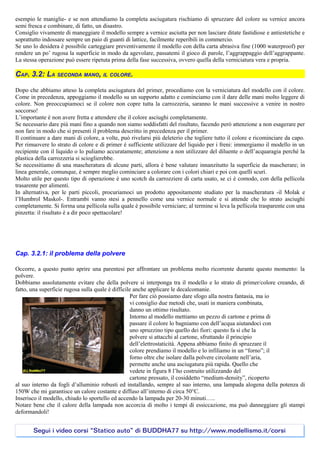 esempio le maniglie- e se non attendiamo la completa asciugatura rischiamo di spruzzare del colore su vernice ancora
semi fresca e combinare, di fatto, un disastro.
Consiglio vivamente di maneggiare il modello sempre a vernice asciutta per non lasciare ditate fastidiose e antiestetiche e
soprattutto indossare sempre un paio di guanti di lattice, facilmente reperibili in commercio.
Se uno lo desidera è possibile carteggiare preventivamente il modello con della carta abrasiva fine (1000 waterproof) per
rendere un po’ rugosa la superficie in modo da agevolare, passatemi il gioco di parole, l’aggrappaggio dell’aggrappante.
La stessa operazione può essere ripetuta prima della fase successiva, ovvero quella della verniciatura vera e propria.

CAP. 3.2: LA SECONDA MANO, IL COLORE.

Dopo che abbiamo atteso la completa asciugatura del primer, procediamo con la verniciatura del modello con il colore.
Come in precedenza, appoggiamo il modello su un supporto adatto e cominciamo con il dare delle mani molto leggere di
colore. Non preoccupiamoci se il colore non copre tutta la carrozzeria, saranno le mani successive a venire in nostro
soccorso!
L’importante è non avere fretta e attendere che il colore asciughi completamente.
Se necessario dare più mani fino a quando non siamo soddisfatti del risultato, facendo però attenzione a non esagerare per
non fare in modo che si presenti il problema descritto in precedenza per il primer.
Il continuare a dare mani di colore, a volte, può rivelarsi più deleterio che togliere tutto il colore e ricominciare da capo.
Per rimuovere lo strato di colore e di primer è sufficiente utilizzare del liquido per i freni: immergiamo il modello in un
recipiente con il liquido o lo puliamo accuratamente; attenzione a non utilizzare del diluente o dell’acquaragia perché la
plastica della carrozzeria si scioglierebbe.
Se necessitiamo di una mascheratura di alcune parti, allora è bene valutare innanzitutto la superficie da mascherare; in
linea generale, comunque, è sempre meglio cominciare a colorare con i colori chiari e poi con quelli scuri.
Molto utile per questo tipo di operazione è uno scotch da carrozziere di carta usato, se ci è comodo, con della pellicola
trasarente per alimenti.
In alternativa, per le parti piccoli, procuriamoci un prodotto appositamente studiato per la mascheratura -il Molak e
l’Humbrol Maskol-. Entrambi vanno stesi a pennello come una vernice normale e si attende che lo strato asciughi
completamente. Si forma una pellicola sulla quale è possibile verniciare; al termine si leva la pellicola trasparente con una
pinzetta: il risultato è a dir poco spettacolare!




Cap. 3.2.1: il problema della polvere

Occorre, a questo punto aprire una parentesi per affrontare un problema molto ricorrente durante questo momento: la
polvere.
Dobbiamo assolutamente evitare che della polvere si interponga tra il modello e lo strato di primer/colore creando, di
fatto, una superficie rugosa sulla quale è difficile anche applicare le decalcomanie.
                                                   Per fare ciò possiamo dare sfogo alla nostra fantasia, ma io
                                                   vi consiglio due metodi che, usati in maniera combinata,
                                                   danno un ottimo risultato.
                                                   Intorno al modello mettiamo un pezzo di cartone e prima di
                                                   passare il colore lo bagniamo con dell’acqua aiutandoci con
                                                   uno spruzzino tipo quello dei fiori: questo fa sì che la
                                                   polvere si attacchi al cartone, sfruttando il principio
                                                   dell’elettrostaticità. Appena abbiamo finito di spruzzare il
                                                   colore prendiamo il modello e lo infiliamo in un “forno”; il
                                                   forno oltre che isolare dalla polvere circolante nell’aria,
                                                   permette anche una asciugatura più rapida. Quello che
                                                   vedete in figura 8 l’ho costruito utilizzando del
                                                   cartone pressato, il cosiddetto “medium-density”, ricoperto
al suo interno da fogli d’alluminio robusti ed installando, sempre al suo interno, una lampada alogena della potenza di
150W che mi garantisce un calore costante e diffuso all’interno di circa 50°C.
Inserisco il modello, chiudo lo sportello ed accendo la lampada per 20-30 minuti…..
Notare bene che il calore della lampada non accorcia di molto i tempi di essiccazione, ma può danneggiare gli stampi
deformandoli!


       Segui i video corsi “Statico auto” di BUDDHA77 su http://www.modellismo.it/corsi
 