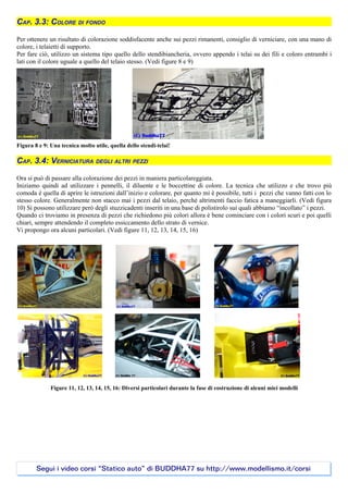 CAP. 3.3: COLORE DI FONDO

Per ottenere un risultato di colorazione soddisfacente anche sui pezzi rimanenti, consiglio di verniciare, con una mano di
colore, i telaietti di supporto.
Per fare ciò, utilizzo un sistema tipo quello dello stendibiancheria, ovvero appendo i telai su dei fili e coloro entrambi i
lati con il colore uguale a quello del telaio stesso. (Vedi figure 8 e 9)




Figura 8 e 9: Una tecnica molto utile, quella dello stendi-telai!

CAP. 3.4: VERNICIATURA DEGLI ALTRI PEZZI

Ora si può di passare alla colorazione dei pezzi in maniera particolareggiata.
Iniziamo quindi ad utilizzare i pennelli, il diluente e le boccettine di colore. La tecnica che utilizzo e che trovo più
comoda è quella di aprire le istruzioni dall’inizio e colorare, per quanto mi è possibile, tutti i pezzi che vanno fatti con lo
stesso colore. Generalmente non stacco mai i pezzi dal telaio, perché altrimenti faccio fatica a maneggiarli. (Vedi figura
10) Si possono utilizzare però degli stuzzicadenti inseriti in una base di polistirolo sui quali abbiamo “incollato” i pezzi.
Quando ci troviamo in presenza di pezzi che richiedono più colori allora è bene cominciare con i colori scuri e poi quelli
chiari, sempre attendendo il completo essiccamento dello strato di vernice.
Vi propongo ora alcuni particolari. (Vedi figure 11, 12, 13, 14, 15, 16)




              Figure 11, 12, 13, 14, 15, 16: Diversi particolari durante la fase di costruzione di alcuni miei modelli




        Segui i video corsi “Statico auto” di BUDDHA77 su http://www.modellismo.it/corsi
 