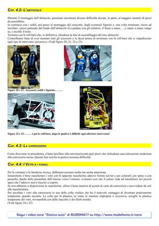 CAP. 4.2: L’ABITACOLO

Durante il montaggio dell’abitacolo, possiamo incontrare diverse difficoltà dovute, in parte, al maggior numero di pezzi
da assemblare.
Io comincio con i sedili, poi passo al montaggio del cruscotto, degli eventuali figurini e, una volta terminato, inizio ad
incollare i pezzi partendo dal fondo dell’abitacolo (Le pedane con gli estintori, il freno a mano…..); mano a mano vengo
su, e incollo il resto.
Termino con le roll-bars che, in definitiva, chiudono la fase di assemblaggio del mio abitacolo.
Controlliamo bene di aver montato tutti gli accessori e le decal prima di terminare con le roll-bars che ci impediscono
ogni tipo di intervento successivo. (Vedi figure 20, 21, 22 e 23)




Figure 20 e 21: Accessori, sedili e figurine………




Figure 22 e 23: ….… e poi le roll-bars, dopo le quali ci è difficile ogni ulteriore intervento!



CAP. 4.3: LA CARROZZERIA

Come dicevamo in precedenza, è bene incollare alla carrozzeria tutti quei pezzi che richiedono una colorazione medesima
alla carrozzeria stessa. Questa fase non ha in pratica nessuna difficoltà.

CAP. 4.4: I VETRI E I FANALI

Per le vetrature e la fanaleria, invece, dobbiamo prestare molta ma molta attenzione.
Innanzitutto è bene mascherare i vetri con le apposite mascherine adesive fornite nel kit e poi colorarli con spray o con
pennello, dando delle pennellate dall’interno verso l’esterno: evitiamo così che il colore vada ad intrufolarsi nei piccoli
spazi che l’adesivo non è riuscito a coprire.
Se non abbiamo a disposizione le mascherine, allora è bene munirsi di scotch di carta da carrozziere e provvedere da soli
alla mascheratura.
Per incollare i vetri alla carrozzeria io uso della colla vinilica che ha il notevole vantaggio di diventare praticamente
trasparente quando asciutta. La colla per la plastica, se usata in maniera impropria o eccessiva, scioglie la plastica
trasparente dei vetri, rovinandola con delle macchie o dei filetti residui.
(Vedi figure 24 e 25)



        Segui i video corsi “Statico auto” di BUDDHA77 su http://www.modellismo.it/corsi
 