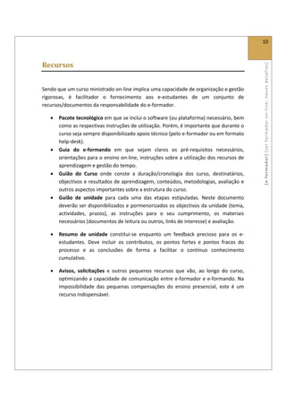  
                                                                                                   10 
 

Recursos 




                                                                                                   [ e ‐ form ador]  [s er  for m ador   o n‐ l ine :  no vos   desafios]  
 

Sendo que um curso ministrado on‐line implica uma capacidade de organização e gestão 
rigorosas,  é  facilitador  o  fornecimento  aos  e‐estudantes  de  um  conjunto  de 
recursos/documentos da responsabilidade do e‐formador. 

    •   Pacote tecnológico em que se inclui o software (ou plataforma) necessário, bem 
        como as respectivas instruções de utilização. Porém, é importante que durante o 
        curso seja sempre disponibilizado apoio técnico (pelo e‐formador ou em formato 
        help‐desk). 
    •   Guia  do  e‐formando  em  que  sejam  claros  os  pré‐requisitos  necessários, 
        orientações para o ensino on‐line, instruções sobre a utilização dos recursos de 
        aprendizagem e gestão do tempo. 
    •   Guião  do  Curso  onde  conste  a  duração/cronologia  dos  curso,  destinatários, 
        objectivos e resultados de aprendizagem, conteúdos, metodologias, avaliação e 
        outros aspectos importantes sobre a estrutura do curso. 
    •   Guião  de  unidade  para  cada  uma  das  etapas  estipuladas.  Neste  documento 
        deverão ser disponibilizados e pormenorizados os objectivos da unidade (tema, 
        actividades,  prazos),  as  instruções  para  o  seu  cumprimento,  os  materiais 
        necessários (documentos de leitura ou outros, links de interesse) e avaliação. 

    •   Resumo  de  unidade  constitui‐se  enquanto  um  feedback  precioso  para  os  e‐
        estudantes.  Deve  incluir  os  contributos,  os  pontos  fortes  e  pontos  fracos  do 
        processo  e  as  conclusões  de  forma  a  facilitar  o  contínuo  conhecimento 
        cumulativo.  

    •   Avisos,  solicitações  e  outros  pequenos  recursos  que  vão,  ao  longo  do  curso, 
        optimizando a capacidade de comunicação entre e‐formador e e‐formando. Na 
        impossibilidade  das  pequenas  compensações  do  ensino  presencial,  este  é  um 
        recurso indispensável. 

 

 

 
 