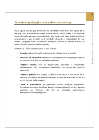  
                                                                                                11 
 

Actividades pedagógicas em ambiente e­learning 




                                                                                                [ e ‐ form ador]  [s er  for m ador   o n‐ l ine :  no vos   desafios]  
 

Há  já  alguns  autores  que  denominam  as  actividades  dinamizadas  em  regime  de  e‐
learning  como  e‐tividades  (e‐tivities),  nomeadamente  Salmon  (2000).  É  aconselhavel 
que o e‐formador garanta a estas actividades uma “progressão lógica através do ciclo de 
aprendizagem  e  que  ofereçam  uma  variedade  adequada  às  necessidades  de  cada 
pessoa”  (Duggleby, 2002). A sua escolha deve estar condicionada à forma do curso, ao 
tema, à duração e número de participantes. 

Referem‐se, a título exemplificativo, as mais comuns: 

    •   Pesquisa na internet, preferencialmente, de início de forma orientada. 

    •   Discussão em fórum/chat subordinada a um determinado tema proposto pelo e‐
        formador da qual deve ser realizada uma sintese. 

    •   Trabalhos  escritos  onde  se  desenvolvem,  constroem  e  demonstram 
        conhecimentos.  São,  normalmente,  semelhantes  aos  usados  em  formação 
        presencial. 

    •   Trabalhos  práticos  nem  sempre  são  fáceis  de  se  aplicar  à  modalidade  de  e‐
        learning, mas podem ser realizáveis caso seja possível documentá‐los por escrito 
        ou em formato áudio ou vídeo. 

    •   Testes  e  questionários  que  permitem  realizar  avaliações  diagnósticas, 
        formativas  ou  mesmo  sumativas.  Existem  diversas  aplicações  on‐line,  algumas 
        gratuitas,  que  facilitam  este  tipo  de  actividade  (aconselhamos 
        http://www.surveymonkey.com). 
 