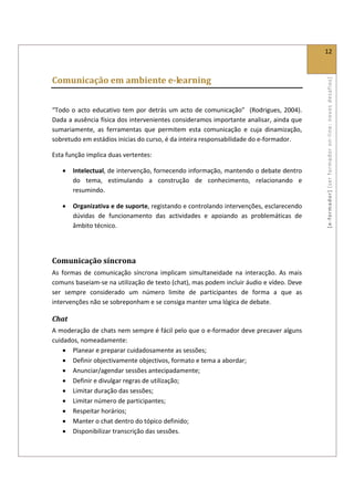 
                                                                                                  12 
 

Comunicação em ambiente e­learning 




                                                                                                  [ e ‐ form ador]  [s er  for m ador   o n‐ l ine :  no vos   desafios]  
 

“Todo  o  acto  educativo  tem  por  detrás  um  acto  de  comunicação”    (Rodrigues,  2004). 
Dada a ausência física dos intervenientes consideramos importante analisar, ainda que 
sumariamente,  as  ferramentas  que  permitem  esta  comunicação  e  cuja  dinamização, 
sobretudo em estádios inicias do curso, é da inteira responsabilidade do e‐formador.  

Esta função implica duas vertentes: 

    •   Intelectual, de intervenção, fornecendo informação, mantendo o debate dentro 
        do  tema,  estimulando  a  construção  de  conhecimento,  relacionando  e 
        resumindo. 

    •   Organizativa e de suporte, registando e controlando intervenções, esclarecendo 
        dúvidas  de  funcionamento  das  actividades  e  apoiando  as  problemáticas  de 
        âmbito técnico. 

 

Comunicação síncrona 
As  formas  de  comunicação  síncrona  implicam  simultaneidade  na  interacção.  As  mais 
comuns baseiam‐se na utilização de texto (chat), mas podem incluir áudio e vídeo. Deve 
ser  sempre  considerado  um  número  limite  de  participantes  de  forma  a  que  as 
intervenções não se sobreponham e se consiga manter uma lógica de debate.  

Chat 
A moderação de chats nem sempre é fácil pelo que o e‐formador deve precaver alguns 
cuidados, nomeadamente: 
    • Planear e preparar cuidadosamente as sessões; 
    • Definir objectivamente objectivos, formato e tema a abordar; 
    • Anunciar/agendar sessões antecipadamente; 
    • Definir e divulgar regras de utilização; 
    • Limitar duração das sessões; 
    • Limitar número de participantes; 
    • Respeitar horários; 
    • Manter o chat dentro do tópico definido; 
    • Disponibilizar transcrição das sessões. 
 