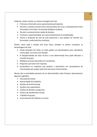  
                                                                                                 13 
 

Podemos, ainda, analisar as maiores vantagens do chat: 




                                                                                                 [ e ‐ form ador]  [s er  for m ador   o n‐ l ine :  no vos   desafios]  
   • Promove a dimensão social, aproximando participantes; 
   • Permite o contacto directo entre intervenientes do curso, nomeadamente entre 
     formandos e formador, fornecendo feedback imediato; 
   • Permite o esclarecimento rápido de dúvidas; 
   • Promove a espontaneidade, por vezes fundamental na sociabilização; 
   • Simula  o  ambiente  de  sala  de  aula  presencial,  o  que  poderá  ser  familiar  aos 
     formandos, conferindo‐lhes confiança. 

Porém,  como  toda  a  moeda  tem  duas  faces,  também  se  devem  considerar  as 
desvantagens do chat: 
   • Sendo  baseados  em  texto,  os  chats  podem  ser  penalizadores  para  utilizadores 
      menos ágeis na escrita com teclado; 
   • A  obrigatoriedade  de  estar  on‐line  a  uma  determinada  hora  pode  dificultar  a 
      reunião do grupo; 
   • Múltiplos assuntos discutidos em simultâneo; 
   • Perguntas que ficam sem resposta; 
   • Comentários  ou  respostas  que  perdem  a  pertinência  em  consequência  de 
      intervenções que surgem pelo meio de outros intervenientes. 

Muitas são as actividades passíveis de ser desenvolvidas neste formato. Apresentamos 
algumas sugestões: 
    • Discussão de textos; 
    • Apresentação de trabalhos; 
    • Sessões de brainstorming; 
    • Sessões com especialistas; 
    • Sessões de dúvidas e perguntas; 
    • Horário de atendimento virtual; 
    • Trabalho em grupo; 
    • Encerramento de módulos ou cursos. 
 
 

 

 
 