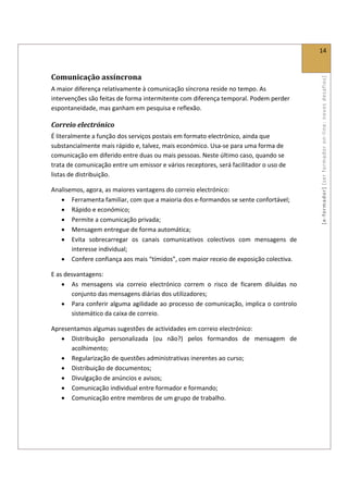  
                                                                                               14 
 

Comunicação assíncrona 




                                                                                               [ e ‐ form ador]  [s er  for m ador   o n‐ l ine :  no vos   desafios]  
A maior diferença relativamente à comunicação síncrona reside no tempo. As 
intervenções são feitas de forma intermitente com diferença temporal. Podem perder 
espontaneidade, mas ganham em pesquisa e reflexão. 

Correio electrónico  
É literalmente a função dos serviços postais em formato electrónico, ainda que 
substancialmente mais rápido e, talvez, mais económico. Usa‐se para uma forma de 
comunicação em diferido entre duas ou mais pessoas. Neste último caso, quando se 
trata de comunicação entre um emissor e vários receptores, será facilitador o uso de 
listas de distribuição. 

Analisemos, agora, as maiores vantagens do correio electrónico: 
   • Ferramenta familiar, com que a maioria dos e‐formandos se sente confortável; 
   • Rápido e económico; 
   • Permite a comunicação privada; 
   • Mensagem entregue de forma automática; 
   • Evita  sobrecarregar  os  canais  comunicativos  colectivos  com  mensagens  de 
       interesse individual; 
   • Confere confiança aos mais “tímidos”, com maior receio de exposição colectiva. 

E as desvantagens: 
    • As  mensagens  via  correio  electrónico  correm  o  risco  de  ficarem  diluídas  no 
       conjunto das mensagens diárias dos utilizadores; 
    • Para conferir alguma agilidade ao processo de comunicação, implica o controlo 
       sistemático da caixa de correio. 

Apresentamos algumas sugestões de actividades em correio electrónico: 
   • Distribuição  personalizada  (ou  não?)  pelos  formandos  de  mensagem  de 
      acolhimento; 
   • Regularização de questões administrativas inerentes ao curso; 
   • Distribuição de documentos; 
   • Divulgação de anúncios e avisos; 
   • Comunicação individual entre formador e formando; 
   • Comunicação entre membros de um grupo de trabalho. 

 
 