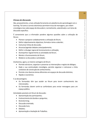  
                                                                                              15 
 

Fóruns de discussão 




                                                                                              [ e ‐ form ador]  [s er  for m ador   o n‐ l ine :  no vos   desafios]  
São, provavelmente, a mais utilizada ferramenta em plataforma de aprendizagem em e‐
learning. Tal como o correio electrónico permitem troca de mensagens, por ordem 
cronológica mas cada espaço de discussão é, normalmente, subordinado a um tema de 
discussão específico. 

É  conveniente  que  o  e‐formador  pondere  algumas  questões  sobre  a  utilização  de 
fóruns: 
    • Planear e preparar cuidadosamente a utilização do fórum; 
    • Definir objectivamente objectivos, formato e tema a abordar; 
    • Comunicar linhas de discussão; 
    • Anunciar/agendar debates antecipadamente; 
    • Definir e divulgar regras de funcionamento e utilização; 
    • Acompanhar regularmente as actividades do fórum; 
    • Manter o funcionamento do fórum; 
    • Moderar as discussões e actividades. 

Analisemos, agora, as maiores vantagens do fórum: 
   • Permite estruturar, organizar e preservar as intervenções e registo de diálogos; 
   • Dada  a  sua  continuidade  cronológica,  permite  organizar  e  estruturar  a  linha 
       condutora de construção de conhecimento; 
   • Permite criar diversos temas diferentes em espaços de discussão distintos; 
   • Rápido e económico. 

E as desvantagens: 
    • Os  formandos  têm  que  aceder  ao  fórum  para  terem  conhecimento  das 
       intervenções; 
    • Os  formandos  devem  sentir‐se  confortáveis  para  enviar  mensagens  para  um 
       espaço público. 

Actividades possíveis em fórum de discussão: 
    • Apresentação dos participantes; 
    • Esclarecimento de dúvidas e perguntas; 
    • Brainstorming; 
    • Discussão orientada; 
    • Discussão livre; 
    • Debates; 
    • Apresentação e Avaliação de Trabalhos. 
 