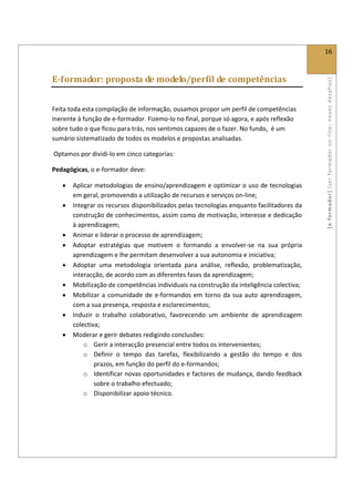  
                                                                                                16 
 

E­formador: proposta de modelo/perfil de competências 




                                                                                                [ e ‐ form ador]  [s er  for m ador   o n‐ l ine :  no vos   desafios]  
 

Feita toda esta compilação de informação, ousamos propor um perfil de competências 
inerente à função de e‐formador. Fizemo‐lo no final, porque só agora, e após reflexão 
sobre tudo o que ficou para trás, nos sentimos capazes de o fazer. No fundo,  é um 
sumário sistematizado de todos os modelos e propostas analisadas. 

 Optamos por dividi‐lo em cinco categorias:  

Pedagógicas, o e‐formador deve: 

    •   Aplicar metodologias de ensino/aprendizagem e optimizar o uso de tecnologias 
        em geral, promovendo a utilização de recursos e serviços on‐line; 
    •   Integrar os recursos disponibilizados pelas tecnologias enquanto facilitadores da 
        construção de conhecimentos, assim como de motivação, interesse e dedicação 
        à aprendizagem; 
    •   Animar e liderar o processo de aprendizagem; 
    •   Adoptar  estratégias  que  motivem  o  formando  a  envolver‐se  na  sua  própria 
        aprendizagem e lhe permitam desenvolver a sua autonomia e iniciativa; 
    •   Adoptar  uma  metodologia  orientada  para  análise,  reflexão,  problematização, 
        interacção, de acordo com as diferentes fases da aprendizagem; 
    •   Mobilização de competências individuais na construção da inteligência colectiva; 
    •   Mobilizar  a  comunidade  de  e‐formandos  em  torno  da  sua  auto  aprendizagem, 
        com a sua presença, resposta e esclarecimentos; 
    •   Induzir  o  trabalho  colaborativo,  favorecendo  um  ambiente  de  aprendizagem 
        colectiva; 
    •   Moderar e gerir debates redigindo conclusões: 
            o Gerir a interacção presencial entre todos os intervenientes; 
            o Definir  o  tempo  das  tarefas,  flexibilizando  a  gestão  do  tempo  e  dos 
                prazos, em função do perfil do e‐formandos; 
            o Identificar novas oportunidades e factores de mudança, dando feedback 
                sobre o trabalho efectuado; 
            o Disponibilizar apoio técnico. 
 

 

 
 