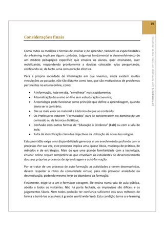  
                                                                                                     19 
 

Considerações finais 




                                                                                                     [ e ‐ form ador]  [s er  for m ador   o n‐ l ine :  no vos   desafios]  
 

Como todos os modelos e formas de ensinar e de aprender, também as especificidades 
do  e‐learning  implicam  alguns  cuidados.  Julgamos  fundamental  o  desenvolvimento  de 
um  modelo  pedagógico  específico  que  envolva  os  alunos,  quer  ensinando,  quer 
mobilizando,  respondendo  prontamente  a  dúvidas  colocadas  e/ou  perguntando, 
verificando‐se, de facto, uma comunicação efectiva.  

Para  a  própria  sociedade  de  Informação  em  que  vivemos,  ainda  existem  muitas 
vinculações ao passado, não tão distante como isso, que são motivadoras de problemas 
pertinentes no ensino online, como: 

    •   A informação, hoje em dia, “envelhece” mais rapidamente; 
    •   A banalização do ensino on‐line sem estruturação coerente; 
    •   A tecnologia pode funcionar como princípio que define a aprendizagem, quando 
        devia ser o contrário;  
    •   Dar‐se mais valor ao material e à técnica do que ao conteúdo; 
    •   Os Professores estarem “Formatados” para se concentrarem no domínio de um 
        conteúdo ou de técnicas didáticas; 
    •   Confusão com outras formas de “Educação à Distância” (EaD) ou com a sala de 
        aula; 
    •   Falta de identificação clara dos objectivos da utilização de novas tecnologias. 

Esta prontidão exige uma disponibilidade generosa e um envolvimento profundo com o 
processo. Por sua vez, este processo implica uma, quase óbvia, mudança de práticas, de 
métodos  e  de  estratégias.  Mais  do  que  uma  grande  familiaridade  com  a  tecnologia, 
ensinar  online  requer  competências  que  envolvam  os  estudantes  no  desenvolvimento 
dos seus próprios processos de aprendizagem e auto‐formação.  

Por se  tratar de  um  processo de auto‐formação as  actividades a serem  desenvolvidas, 
devem  respeitar  o  ritmo  da  comunidade  virtual,  para  não  provocar  ansiedade  ou 
desmotivação, podendo mesmo levar ao abandono da formação. 

Finalmente, exige‐se a um e‐formador coragem. Ele ensina numa sala de  aula pública, 
aberta  a  todos  os  visitantes.  Não  há  porta  fechada,  os  improvisos  são  difíceis  e  os 
julgamentos  fáceis.  Nem  todos  poderão  ter  confiança  suficiente  nos  seus  métodos  de 
forma a torná‐los acessíveis à grande world wide Web. Esta condição torna o e‐learning 
 