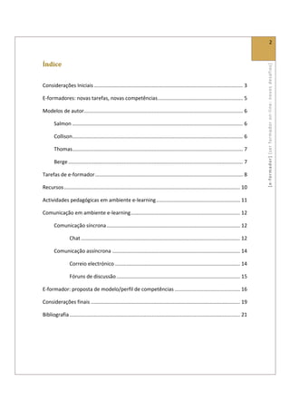  
                                                                                                                                                                2 
 

Índice 




                                                                                                                                              [ e ‐ form ador]  [s er  for m ador   o n‐ l ine :  no vos   desafios]  
 

Considerações Iniciais ......................................................................................................... 3 

E‐formadores: novas tarefas, novas competências ............................................................ 5 

Modelos de autor  ............................................................................................................... 6 
                .

       Salmon ........................................................................................................................ 6 

       Collison ........................................................................................................................ 6 

       Thomas ........................................................................................................................ 7 

       Berge ........................................................................................................................... 7 

Tarefas de e‐formador ........................................................................................................ 8 

Recursos ............................................................................................................................ 10 

Actividades pedagógicas em ambiente e‐learning ........................................................... 11 

Comunicação em ambiente e‐learning ............................................................................. 12 

       Comunicação síncrona .............................................................................................. 12 

                 Chat ................................................................................................................ 12 

       Comunicação assíncrona .......................................................................................... 14 

                 Correio electrónico ........................................................................................ 14 

                 Fóruns de discussão ....................................................................................... 15 

E‐formador: proposta de modelo/perfil de competências .............................................. 16 

Considerações finais ......................................................................................................... 19 

Bibliografia ........................................................................................................................ 21 

 
 