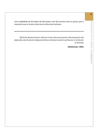 
                                                                                              20 
 

uma modalidade de formação não tão barata, nem tão lucrativa como se pensa, pois é 




                                                                                              [ e ‐ form ador]  [s er  for m ador   o n‐ l ine :  no vos   desafios]  
necessário que se invista muito mais em Recursos Humanos. 

 
                                                                                           

      “Of all the distance factors inherent in the classroom (social, cultural psychic and 
physical), only the factor of physical distance between teacher and learner is irrelevant 
                                                                               to learning 

                                                                      (Wedemeyer, 1981) 
 