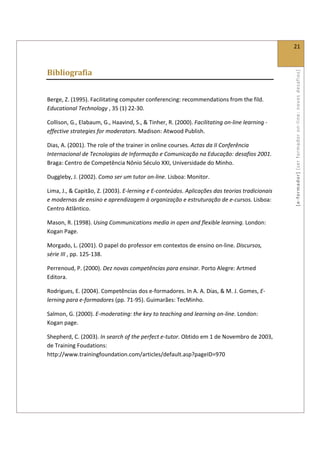  
                                                                                                21 
 

Bibliografia 




                                                                                                [ e ‐ form ador]  [s er  for m ador   o n‐ l ine :  no vos   desafios]  
 

Berge, Z. (1995). Facilitating computer conferencing: recommendations from the fild. 
Educational Technology , 35 (1) 22‐30. 

Collison, G., Elabaum, G., Haavind, S., & Tinher, R. (2000). Facilitating on‐line learning ‐ 
effective strategies for moderators. Madison: Atwood Publish. 

Dias, A. (2001). The role of the trainer in online courses. Actas da II Conferência 
Internacional de Tecnologias de Informação e Comunicação na Educação: desafios 2001. 
Braga: Centro de Competência Nônio Século XXI, Universidade do Minho. 

Duggleby, J. (2002). Como ser um tutor on‐line. Lisboa: Monitor. 

Lima, J., & Capitão, Z. (2003). E‐lerning e E‐conteúdos. Aplicações das teorias tradicionais 
e modernas de ensino e aprendizagem à organização e estruturação de e‐cursos. Lisboa: 
Centro Atlântico. 

Mason, R. (1998). Using Communications media in open and flexible learning. London: 
Kogan Page. 

Morgado, L. (2001). O papel do professor em contextos de ensino on‐line. Discursos, 
série III , pp. 125‐138. 

Perrenoud, P. (2000). Dez novas competências para ensinar. Porto Alegre: Artmed 
Editora. 

Rodrigues, E. (2004). Competências dos e‐formadores. In A. A. Dias, & M. J. Gomes, E‐
lerning para e‐formadores (pp. 71‐95). Guimarães: TecMinho. 

Salmon, G. (2000). E‐moderating: the key to teaching and learning on‐line. London: 
Kogan page. 

Shepherd, C. (2003). In search of the perfect e‐tutor. Obtido em 1 de Novembro de 2003, 
de Training Foudations: 
http://www.trainingfoundation.com/articles/default.asp?pageID=970 

 

 
 