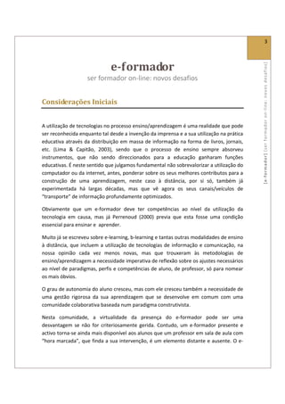  
                                                                                                                      3 
 


                                e­formador  




                                                                                                    [ e ‐ form ador]  [s er  for m ador   o n‐ l ine :  no vos   desafios]  
                     ser formador on‐line: novos desafios                  
 

Considerações Iniciais 
 

A utilização de tecnologias no processo ensino/aprendizagem é uma realidade que pode 
ser reconhecida enquanto tal desde a invenção da imprensa e a sua utilização na prática 
educativa através da distribuição em massa de informação na forma de livros, jornais, 
etc.  (Lima  &  Capitão,  2003),  sendo  que  o  processo  de  ensino  sempre  absorveu 
instrumentos,  que  não  sendo  direccionados  para  a  educação  ganharam  funções 
educativas. É neste sentido que julgamos fundamental não sobrevalorizar a utilização do 
computador ou da internet, antes, ponderar sobre os seus melhores contributos para a 
construção  de  uma  aprendizagem,  neste  caso  à  distância,  por  si  só,  também  já 
experimentada  há  largas  décadas,  mas  que  vê  agora  os  seus  canais/veículos  de 
“transporte” de informação profundamente optimizados. 

Obviamente  que  um  e‐formador  deve  ter  competências  ao  nível  da  utilização  da 
tecnologia  em  causa,  mas  já  Perrenoud  (2000)  previa  que  esta  fosse  uma  condição 
essencial para ensinar e  aprender. 

Muito já se escreveu sobre e‐learning, b‐learning e tantas outras modalidades de ensino 
à  distância,  que  incluem  a  utilização  de  tecnologias  de  informação  e  comunicação,  na 
nossa  opinião  cada  vez  menos  novas,  mas  que  trouxeram  às  metodologias  de 
ensino/aprendizagem a necessidade imperativa de reflexão sobre os ajustes necessários 
ao nível de paradigmas, perfis e competências de aluno, de professor, só para nomear 
os mais óbvios.  

O grau de autonomia do aluno cresceu, mas com ele cresceu também a necessidade de 
uma  gestão  rigorosa  da  sua  aprendizagem  que  se  desenvolve  em  comum  com  uma 
comunidade colaborativa baseada num paradigma construtivista. 

Nesta  comunidade,  a  virtualidade  da  presença  do  e‐formador  pode  ser  uma 
desvantagem  se  não  for  criteriosamente  gerida.  Contudo,  um  e‐formador  presente  e 
activo torna‐se ainda mais disponível aos alunos que um professor em sala de aula com 
“hora marcada”, que finda a sua intervenção, é um elemento distante e ausente. O e‐
 