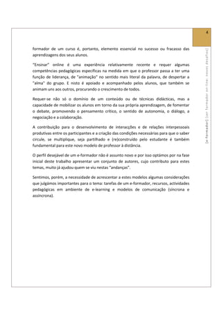  
                                                                                                                        4 
 

formador  de  um  curso  é,  portanto,  elemento  essencial  no  sucesso  ou  fracasso  das 




                                                                                                      [ e ‐ form ador]  [s er  for m ador   o n‐ l ine :  no vos   desafios]  
aprendizagens dos seus alunos. 

“Ensinar”  online  é  uma  experiência  relativamente  recente  e  requer  algumas 
competências pedagógicas  específicas  na medida  em que o professor passa a ter uma 
função  de  liderança,  de  "animação"  no  sentido  mais  literal  da  palavra,  de  despertar  a 
"alma"  do  grupo.  E  nisto  é  apoiado  e  acompanhado  pelos  alunos,  que  também  se 
animam uns aos outros, procurando o crescimento de todos.  

Requer‐se  não  só  o  domínio  de  um  conteúdo  ou  de  técnicas  didácticas,  mas  a 
capacidade de mobilizar os alunos em torno da sua própria aprendizagem, de fomentar 
o  debate,  promovendo  o  pensamento  crítico,  o  sentido  de  autonomia,  o  diálogo,  a 
negociação e a colaboração.  

A  contribuição  para  o  desenvolvimento  de  interacções  e  de  relações  interpessoais 
produtivas entre os participantes e a criação das condições necessárias para que o saber 
circule,  se  multiplique,  seja  partilhado  e  (re)construído  pelo  estudante  é  também 
fundamental para este novo modelo de professor à distância. 

O perfil desejável de um e‐formador não é assunto novo e por isso optámos por na fase 
inicial  deste  trabalho  apresentar  um  conjunto  de  autores,  cujo  contributo  para  estes 
temas, muito já ajudou quem se viu nestas “andanças”.  

Sentimos, porém, a necessidade de acrescentar a estes modelos algumas considerações 
que julgámos importantes para o tema: tarefas de um e‐formador, recursos, actividades 
pedagógicas  em  ambiente  de  e‐learning  e  modelos  de  comunicação  (síncrona  e 
assíncrona). 

      

             
 