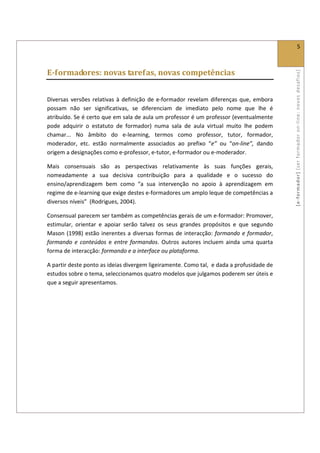  
                                                                                                                    5 
 

E­formadores: novas tarefas, novas competências 




                                                                                                  [ e ‐ form ador]  [s er  for m ador   o n‐ l ine :  no vos   desafios]  
 

Diversas  versões  relativas  à  definição  de  e‐formador  revelam  diferenças  que,  embora 
possam  não  ser  significativas,  se  diferenciam  de  imediato  pelo  nome  que  lhe  é 
atribuído. Se é certo que em sala de aula um professor é um professor (eventualmente 
pode  adquirir  o  estatuto  de  formador)  numa  sala  de  aula  virtual  muito  lhe  podem 
chamar...  No  âmbito  do  e‐learning,  termos  como  professor,  tutor,  formador, 
moderador,  etc.  estão  normalmente  associados  ao  prefixo  “e”  ou  “on‐line”,  dando 
origem a designações como e‐professor, e‐tutor, e‐formador ou e‐moderador. 

Mais  consensuais  são  as  perspectivas  relativamente  às  suas  funções  gerais, 
nomeadamente  a  sua  decisiva  contribuição  para  a  qualidade  e  o  sucesso  do 
ensino/aprendizagem  bem  como  “a  sua  intervenção  no  apoio  à  aprendizagem  em 
regime de e‐learning que exige destes e‐formadores um amplo leque de competências a 
diversos níveis”  (Rodrigues, 2004). 

Consensual parecem ser também as competências gerais de um e‐formador: Promover, 
estimular,  orientar  e  apoiar  serão  talvez  os  seus  grandes  propósitos  e  que  segundo 
Mason  (1998)  estão  inerentes  a  diversas  formas  de  interacção:  formando  e  formador, 
formando  e  conteúdos  e  entre  formandos.  Outros  autores  incluem  ainda  uma  quarta 
forma de interacção: formando e a interface ou plataforma. 

A partir deste ponto as ideias divergem ligeiramente. Como tal,  e dada a profusidade de 
estudos sobre o tema, seleccionamos quatro modelos que julgamos poderem ser úteis e 
que a seguir apresentamos. 

 
 