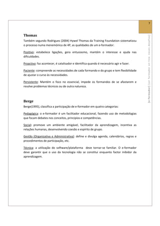  
                                                                                                                      7 
 

Thomas 




                                                                                                    [ e ‐ form ador]  [s er  for m ador   o n‐ l ine :  no vos   desafios]  
Também segundo Rodrigues (2004) Hywel Thomas da Training Foundation sistematizou 
o processo numa menemónica de 4P, as qualidades de um e‐formador: 

Positivo:  estabelece  ligações,  gera  entusiasmo,  mantém  o  interesse  e  ajuda  nas 
dificuldades. 

Proactivo: faz acontecer, é catalisador e identifica quando é necessário agir e fazer. 

Paciente: compreende as necessidades de cada formando e do grupo e tem flexibilidade 
de ajustar o curso às necessidades. 

Persistente:  Mantém  o  foco  no  essencial,  impede  os  formandos  de  se  afastarem  e 
resolve problemas técnicos ou de outra natureza. 

 

Berge  
Berge(1995), classifica a participação de e‐formador em quatro categorias: 

Pedagógica:  o  e‐formador  é  um  facilitador  educacional,  fazendo  uso  de  metodologias 
que focam debates nos conceitos, principios e competências.  

Social:  promove  um  ambiente  amigável,  facilitador  da  aprendizagem,  incentiva  as 
relações humanas, desenvolvendo coesão e espírito de grupo. 

Gestão  (Organizativa  e  Administrativa):  define  e  divulga  agenda,  calendários,  regras  e 
procedimentos de participação, etc. 

Técnica:  a  utilização  do  software/plataforma    deve  tornar‐se  familiar.  O  e‐formador 
deve  garantir  que  o  uso  da  tecnologia  não  se  constitui  enquanto  factor  inibidor  da 
aprendizagem. 
 