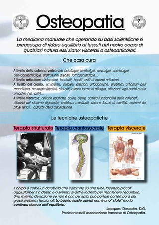  	
 
Osteopatia
La medicina manuale che operando su basi scientifiche si
preoccupa di ridare equilibrio ai tessuti del nostro corpo di
qualsiasi natura essi siano: viscerali o osteoarticolari.
Che cosa cura
A livello della colonna vertebrale: sciatalgie, lombalgie, nevralgie, cervicalgie,
cervicobrachialgie, protrusioni discali, lombosciatalgie...
A livello articolare: distorsioni, tendiniti, borsiti, esiti di traumi articolari...
A livello del cranio: emicranie, cefalee, affezioni ortodontiche, problemi articolari alla
mandibola, nevralgie facciali, sinusiti, alcune forme di allergia, affezioni agli occhi o alle
orecchie (es. otiti)...
A livello viscerale: coliche epatiche, colite, cistite, cattiva funzionalità della colecisti,
disturbi del sistema digerente, problemi mestruali, alcune forme di sterilità, sintomi da
ptosi renali, disturbi della circolazione.
Le tecniche osteopatiche
Terapia strutturale
	
  	
  	
 
Terapia craniosacrale Terapia viscerale
Il corpo è come un acrobata che cammina su una fune,facendo piccoli
aggiustamenti a destra e a sinistra,avanti e indietro per mantenere l’equilibrio.
Una minima deviazione,se non è compensata,può portare col tempo a dei
grossi problemi funzionali.La buona salute quindi non è uno”stato”ma la
continua ricerca dell’equilibrio.			
Jacques Descotes D.O.
			 Presidente dell’Associazione francese di Osteopatia.
 