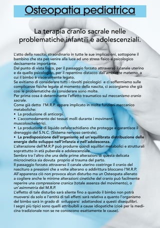 Osteopatia pediatrica
La terapia cranio sacrale nelle
problematiche infantili e adolescenziali.
L’atto della nascita, straordinario in tutte le sue implicazioni, sottopone il
bambino che sta per venire alla luce ad uno stress fisico e psicologico
decisamente importante.
Dal punto di vista fisico, per il passaggio forzato attraverso il canale uterino
e da quello psicologico, per il repentino distacco dall’ambiente materno, a
cui il bimbo è visceralmente legato.
Se evitiamo di considerare tutti i risvolti psicologici e ci soffermiamo sulle
complicanze fisiche legate al momento della nascita, ci accorgiamo che già
cosi le problematiche da considerare sono molte.
Per prima cosa è determinante l’effetto traumatico sul meccanismo cranio
sacrale.
Come già detto l’M.R.P. appare implicato in molte funzioni meccanico
metaboliche:
• La produzione di anticorpi.
• L’accomodamento dei tessuti molli durante i movimenti
muscoloscheletrici.
• La produzione di liquido cefalorachidiano che protegge e garantisce il
drenaggio del S.N.C. (Sistema nervoso centrale).
• La predisposizione dell’organismo ad un’equilibrata distribuzione delle
energie dello sviluppo nell’infanzia e nell’adolescenza.
L’alterazione dell’M.R.P può produrre quindi squilibri metabolici e strutturali
soprattutto in età puberale e adolescenziale.
Sembra tra l’altro che una delle prime alterazioni di questa delicata
microcinetica sia dovuta proprio al trauma del parto.
Il passaggio forzato attraverso il canale uterino costringe il cranio del
nascituro a pressioni che a volte alterano o addirittura bloccano l’M.R.P.
All’apparenza ciò non provoca alcun disturbo ma un Osteopata allenato
a cogliere anche le minime alterazioni cinetiche del cranio può facilmente
reperire una compressione cranica (totale assenza del movimento), o
un’asimmetria del M.R.P.
L’effetto di tale disturbo sarà silente fino a quando il bimbo non potrà
muoversi da solo e l’entità di tali effetti sarà relativa a quanto l’organismo
del bimbo sarà in grado di svilupparsi adattandosi a questi disequilibri. 	
I segni più tipici sono quelli attribuibili a cause idiopatiche (cioè per la medi-
cina tradizionale non se ne conoscono esattamente le cause).
 