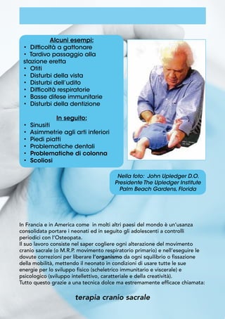 Alcuni esempi:
• Difficoltà a gattonare
• Tardivo passaggio alla
stazione eretta
• Otiti
• Disturbi della vista
• Disturbi dell’udito
• Difficoltà respiratorie
• Basse difese immunitarie
• Disturbi della dentizione
In seguito:
• Sinusiti
• Asimmetrie agli arti inferiori
• Piedi piatti
• Problematiche dentali
• Problematiche di colonna
• Scoliosi
Nella foto: John Upledger D.O.
Presidente The Upledger Institute
Palm Beach Gardens, Florida
In Francia e in America come in molti altri paesi del mondo è un’usanza
consolidata portare i neonati ed in seguito gli adolescenti a controlli
periodici con l’Osteopata.
Il suo lavoro consiste nel saper cogliere ogni alterazione del movimento
cranio sacrale (o M.R.P. movimento respiratorio primario) e nell’eseguire le
dovute correzioni per liberare l’organismo da ogni squilibrio o fissazione
della mobilità, mettendo il neonato in condizioni di usare tutte le sue
energie per lo sviluppo fisico (scheletrico immunitario e viscerale) e
psicologico (sviluppo intellettivo, caratteriale e della creatività).
Tutto questo grazie a una tecnica dolce ma estremamente efficace chiamata:
terapia cranio sacrale
 