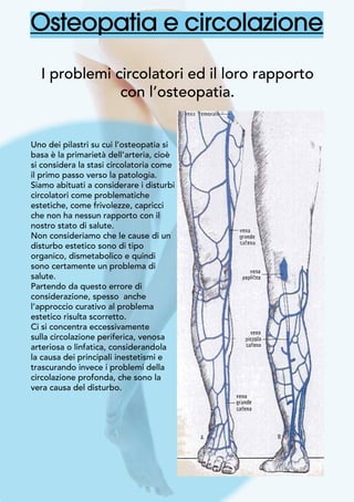 Osteopatia e circolazione
I problemi circolatori ed il loro rapporto
con l’osteopatia.
Uno dei pilastri su cui l’osteopatia si
basa è la primarietà dell’arteria, cioè
si considera la stasi circolatoria come
il primo passo verso la patologia.
Siamo abituati a considerare i disturbi
circolatori come problematiche
estetiche, come frivolezze, capricci
che non ha nessun rapporto con il
nostro stato di salute.
Non consideriamo che le cause di un
disturbo estetico sono di tipo
organico, dismetabolico e quindi
sono certamente un problema di
salute.
Partendo da questo errore di
considerazione, spesso anche
l’approccio curativo al problema
estetico risulta scorretto.
Ci si concentra eccessivamente
sulla circolazione periferica, venosa
arteriosa o linfatica, considerandola
la causa dei principali inestetismi e
trascurando invece i problemi della
circolazione profonda, che sono la
vera causa del disturbo.
	
 
 