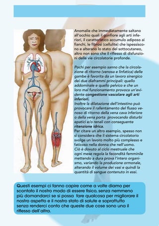 Questi esempi ci fanno capire come a volte diamo per
scontato il nostro modo di essere fisico, senza nemmeno
più domandarci se si possa fare qualcosa per migliorare il
nostro aspetto e il nostro stato di salute e soprattutto
senza renderci conto che queste due cose sono una il
riflesso dell’altra.
Anomalie che immediatamente saltano
all’occhio quali il gonfiore agli arti infe-
riori, il caratteristico accumulo adiposo ai
fianchi, le fibrosi (cellulite) che ispessisco-
no e alterano lo stato del sottocutaneo,
altro non sono che il riflesso di disfunzio-
ni delle vie circolatorie profonde.
Pochi per esempio sanno che la circola-
zione di ritorno (venosa e linfatica) delle
gambe è favorita da un lavoro sinergico
dei due diaframmi principali: quello
addominale e quello pelvico e che un
loro mal funzionamento provoca un’evi-
dente congestione vascolare agli arti
inferiori.
Inoltre la dilatazione dell’intestino può
provocare il rallentamento del flusso ve-
noso di ritorno della vena cava inferiore
o della vena porta provocando disturbi
epatici e/o renali con conseguente
ritenzione idrica.
Per citare un altro esempio, spesso non
si considera che il sistema circolatorio
svolge un lavoro molto più complesso e
faticoso nella donna che nell’uomo.
Ciò è dovuto al ciclo mestruale che
ogni mese regola la fecondità femminile
mettendo a dura prova l’intero organi-
smo, variando la produzione ormonale,
alterando il volume dei vasi e quindi la
quantità di sangue contenuto in essi.
 