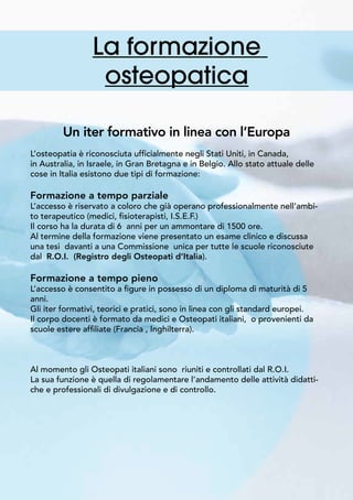 La formazione
osteopatica
Un iter formativo in linea con l’Europa
L’osteopatia è riconosciuta ufficialmente negli Stati Uniti, in Canada,
in Australia, in Israele, in Gran Bretagna e in Belgio. Allo stato attuale delle
cose in Italia esistono due tipi di formazione:
Formazione a tempo parziale
L’accesso è riservato a coloro che già operano professionalmente nell’ambi-
to terapeutico (medici, fisioterapisti, I.S.E.F.)
Il corso ha la durata di 6 anni per un ammontare di 1500 ore.
Al termine della formazione viene presentato un esame clinico e discussa
una tesi davanti a una Commissione unica per tutte le scuole riconosciute
dal R.O.I. (Registro degli Osteopati d’Italia).
Formazione a tempo pieno
L’accesso è consentito a figure in possesso di un diploma di maturità di 5
anni.
Gli iter formativi, teorici e pratici, sono in linea con gli standard europei.
Il corpo docenti è formato da medici e Osteopati italiani, o provenienti da
scuole estere affiliate (Francia , Inghilterra).
Al momento gli Osteopati italiani sono riuniti e controllati dal R.O.I.
La sua funzione è quella di regolamentare l’andamento delle attività didatti-
che e professionali di divulgazione e di controllo.
 