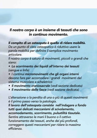 Il nostro corpo è un insieme di tessuti che sono
in continuo movimento.
Il compito di un osteopata è quello di ridare mobilità.
Da un punto di vista osteopatico è riduttivo usare la
parola mobilità per definire il semplice movimento
articolare.
Il nostro corpo è saturo di movimenti, piccoli o grandi che
siano:
• Lo scorrimento dei liquidi all’interno dei tessuti
(sangue e linfa)
• I continui micromovimenti che gli organi interni
devono fare per accomodare i grandi movimenti del
sistema muscolare e scheletrico
• Il movimento craniosacrale (vedi sezione dedicata)
• Il movimento delle fasce (vedi sezione dedicata)
L’alterazione o la perdita di una o più di questi movimenti
è il primo passo verso la patologia.
Il lavoro dell’osteopata consiste nell’indagare a fondo
tutti quei delicati meccanismi di scivolamento,
accomodamento, scorrimento, pulsatilità tissutale.
Sentire attraverso le mani il buono o il cattivo
funzionamento dei tessuti, anche dei più profondi,
correggere questi meccanismi per ridare la massima
efficienza.
 